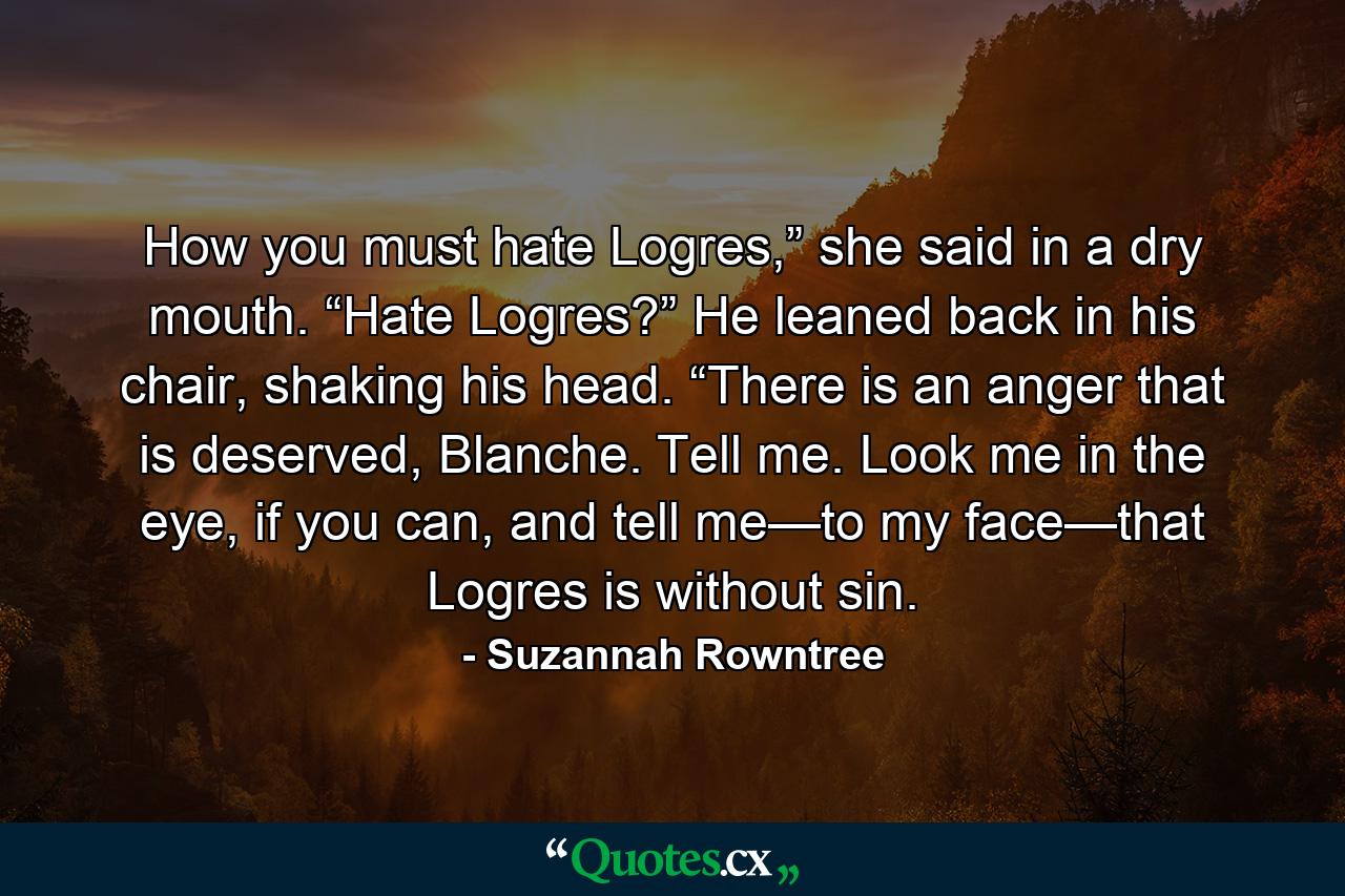 How you must hate Logres,” she said in a dry mouth. “Hate Logres?” He leaned back in his chair, shaking his head. “There is an anger that is deserved, Blanche. Tell me. Look me in the eye, if you can, and tell me—to my face—that Logres is without sin. - Quote by Suzannah Rowntree