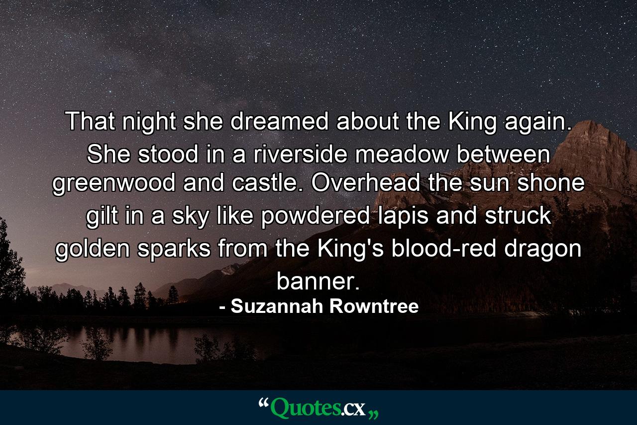 That night she dreamed about the King again. She stood in a riverside meadow between greenwood and castle. Overhead the sun shone gilt in a sky like powdered lapis and struck golden sparks from the King's blood-red dragon banner. - Quote by Suzannah Rowntree