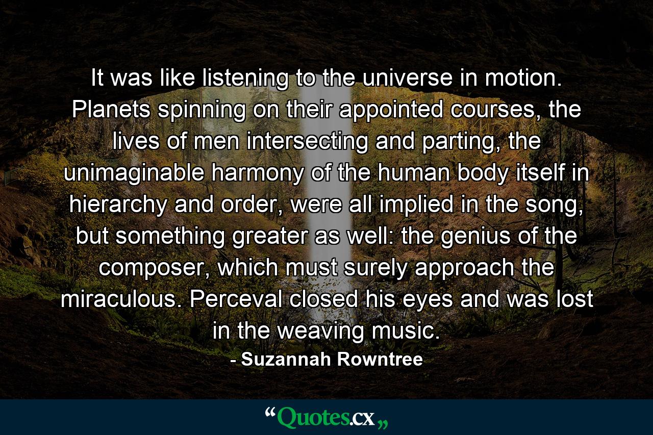 It was like listening to the universe in motion. Planets spinning on their appointed courses, the lives of men intersecting and parting, the unimaginable harmony of the human body itself in hierarchy and order, were all implied in the song, but something greater as well: the genius of the composer, which must surely approach the miraculous. Perceval closed his eyes and was lost in the weaving music. - Quote by Suzannah Rowntree