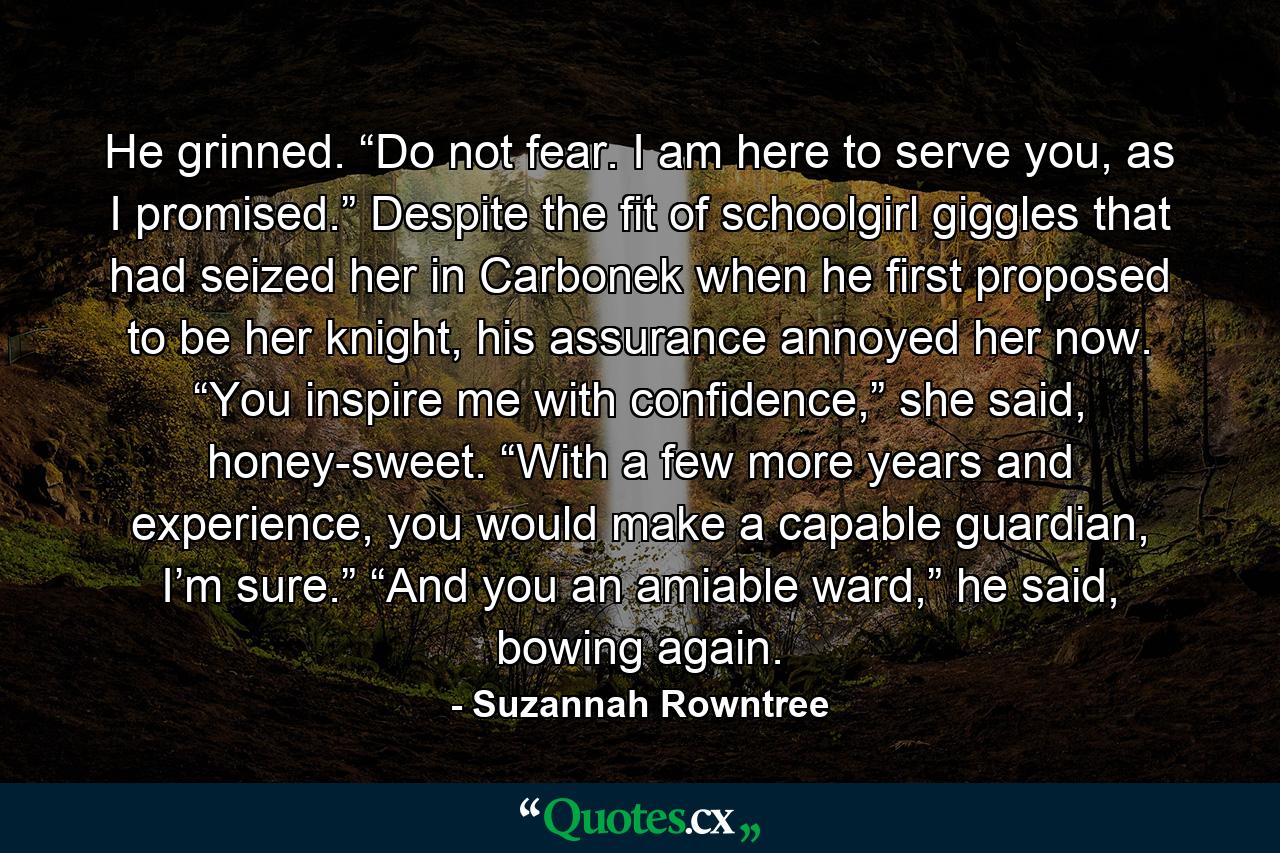 He grinned. “Do not fear. I am here to serve you, as I promised.” Despite the fit of schoolgirl giggles that had seized her in Carbonek when he first proposed to be her knight, his assurance annoyed her now. “You inspire me with confidence,” she said, honey-sweet. “With a few more years and experience, you would make a capable guardian, I’m sure.” “And you an amiable ward,” he said, bowing again. - Quote by Suzannah Rowntree