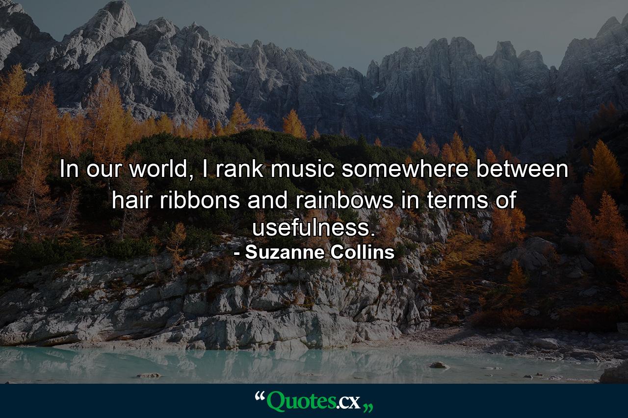 In our world, I rank music somewhere between hair ribbons and rainbows in terms of usefulness. - Quote by Suzanne Collins