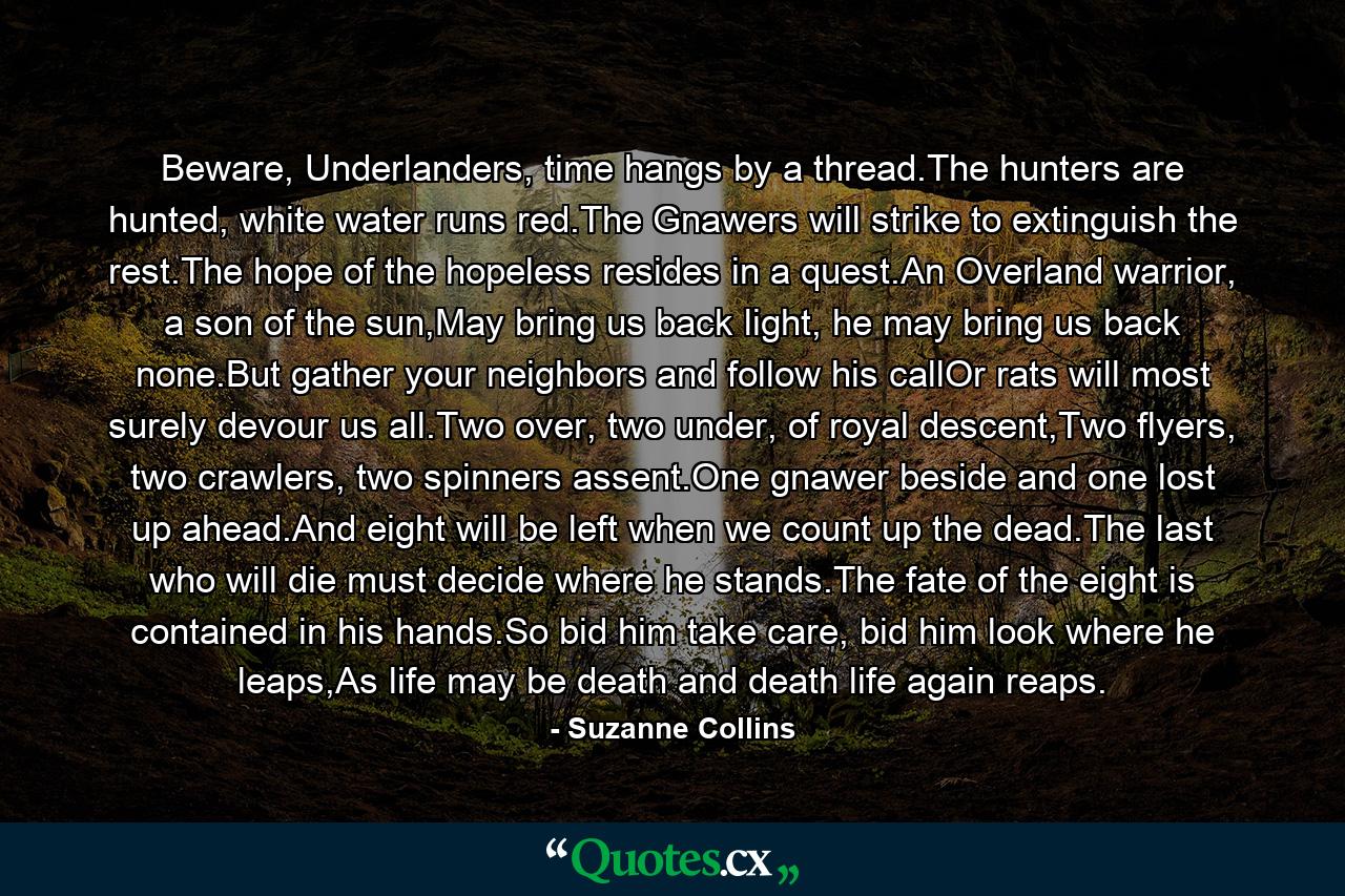 Beware, Underlanders, time hangs by a thread.The hunters are hunted, white water runs red.The Gnawers will strike to extinguish the rest.The hope of the hopeless resides in a quest.An Overland warrior, a son of the sun,May bring us back light, he may bring us back none.But gather your neighbors and follow his callOr rats will most surely devour us all.Two over, two under, of royal descent,Two flyers, two crawlers, two spinners assent.One gnawer beside and one lost up ahead.And eight will be left when we count up the dead.The last who will die must decide where he stands.The fate of the eight is contained in his hands.So bid him take care, bid him look where he leaps,As life may be death and death life again reaps. - Quote by Suzanne Collins