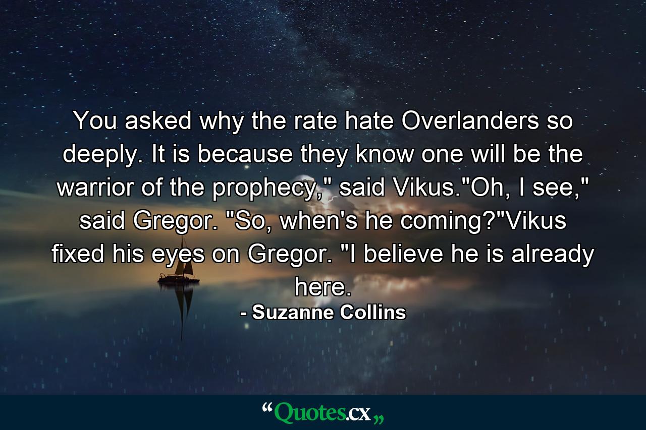 You asked why the rate hate Overlanders so deeply. It is because they know one will be the warrior of the prophecy,