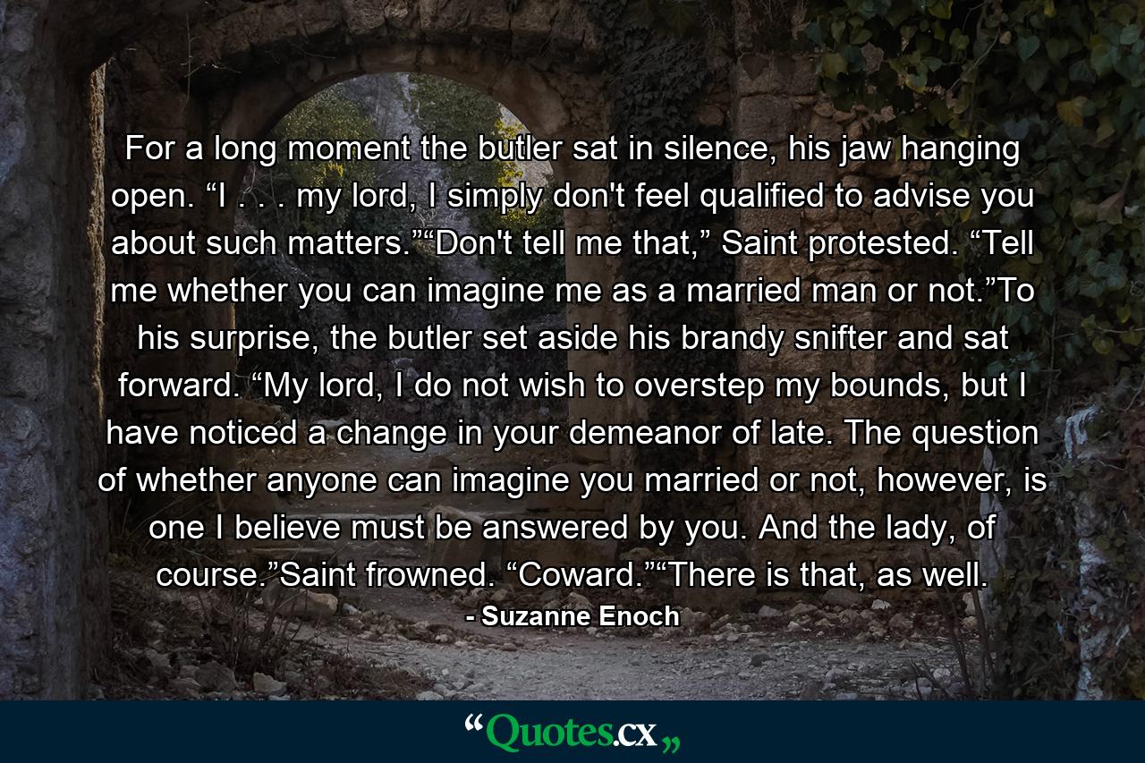 For a long moment the butler sat in silence, his jaw hanging open. “I . . . my lord, I simply don't feel qualified to advise you about such matters.”“Don't tell me that,” Saint protested. “Tell me whether you can imagine me as a married man or not.”To his surprise, the butler set aside his brandy snifter and sat forward. “My lord, I do not wish to overstep my bounds, but I have noticed a change in your demeanor of late. The question of whether anyone can imagine you married or not, however, is one I believe must be answered by you. And the lady, of course.”Saint frowned. “Coward.”“There is that, as well. - Quote by Suzanne Enoch