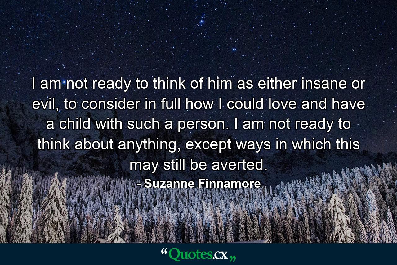 I am not ready to think of him as either insane or evil, to consider in full how I could love and have a child with such a person. I am not ready to think about anything, except ways in which this may still be averted. - Quote by Suzanne Finnamore