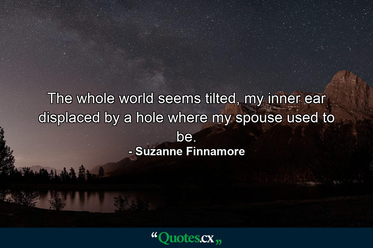 The whole world seems tilted, my inner ear displaced by a hole where my spouse used to be. - Quote by Suzanne Finnamore