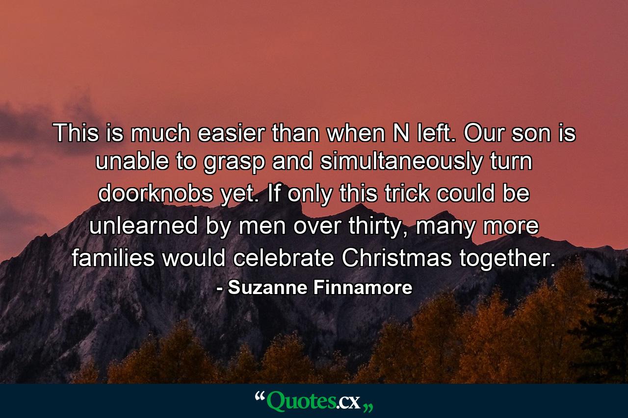 This is much easier than when N left. Our son is unable to grasp and simultaneously turn doorknobs yet. If only this trick could be unlearned by men over thirty, many more families would celebrate Christmas together. - Quote by Suzanne Finnamore