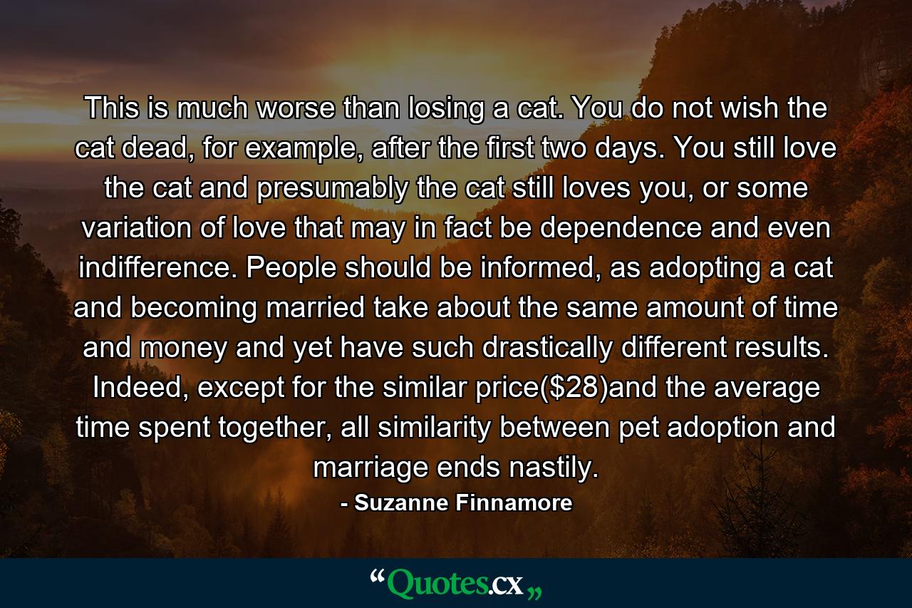 This is much worse than losing a cat. You do not wish the cat dead, for example, after the first two days. You still love the cat and presumably the cat still loves you, or some variation of love that may in fact be dependence and even indifference. People should be informed, as adopting a cat and becoming married take about the same amount of time and money and yet have such drastically different results. Indeed, except for the similar price($28)and the average time spent together, all similarity between pet adoption and marriage ends nastily. - Quote by Suzanne Finnamore