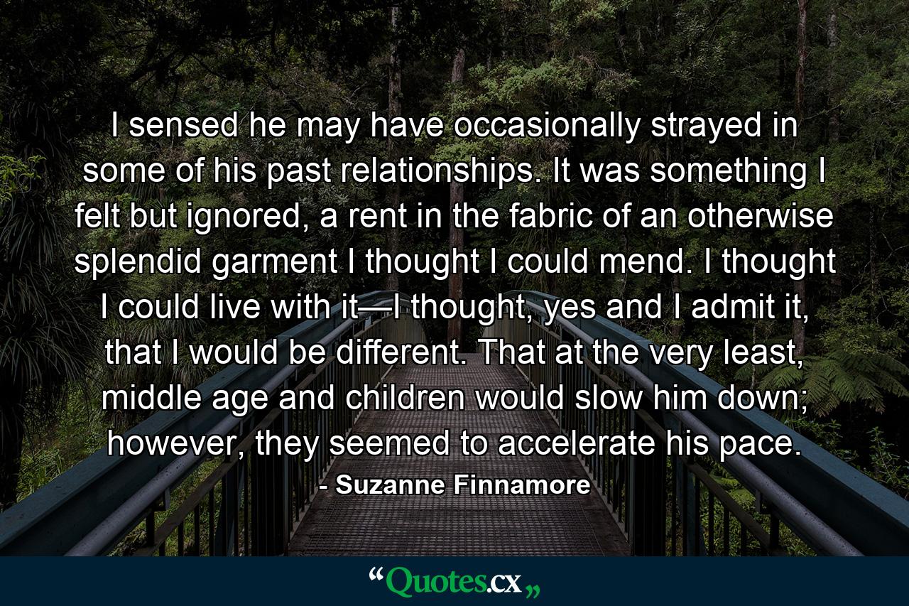 I sensed he may have occasionally strayed in some of his past relationships. It was something I felt but ignored, a rent in the fabric of an otherwise splendid garment I thought I could mend. I thought I could live with it—I thought, yes and I admit it, that I would be different. That at the very least, middle age and children would slow him down; however, they seemed to accelerate his pace. - Quote by Suzanne Finnamore