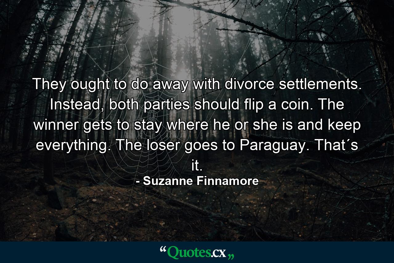 They ought to do away with divorce settlements. Instead, both parties should flip a coin. The winner gets to stay where he or she is and keep everything. The loser goes to Paraguay. That´s it. - Quote by Suzanne Finnamore