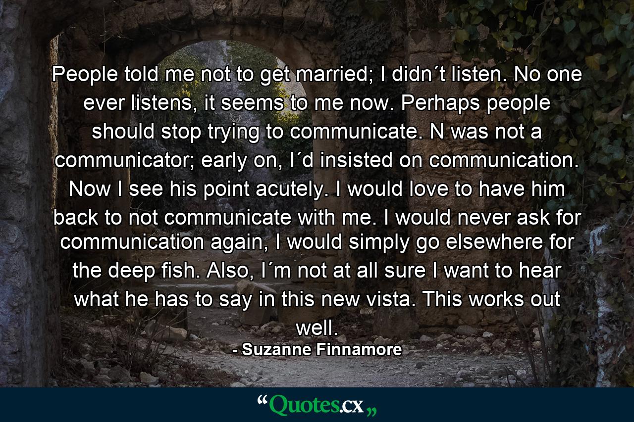 People told me not to get married; I didn´t listen. No one ever listens, it seems to me now. Perhaps people should stop trying to communicate. N was not a communicator; early on, I´d insisted on communication. Now I see his point acutely. I would love to have him back to not communicate with me. I would never ask for communication again, I would simply go elsewhere for the deep fish. Also, I´m not at all sure I want to hear what he has to say in this new vista. This works out well. - Quote by Suzanne Finnamore