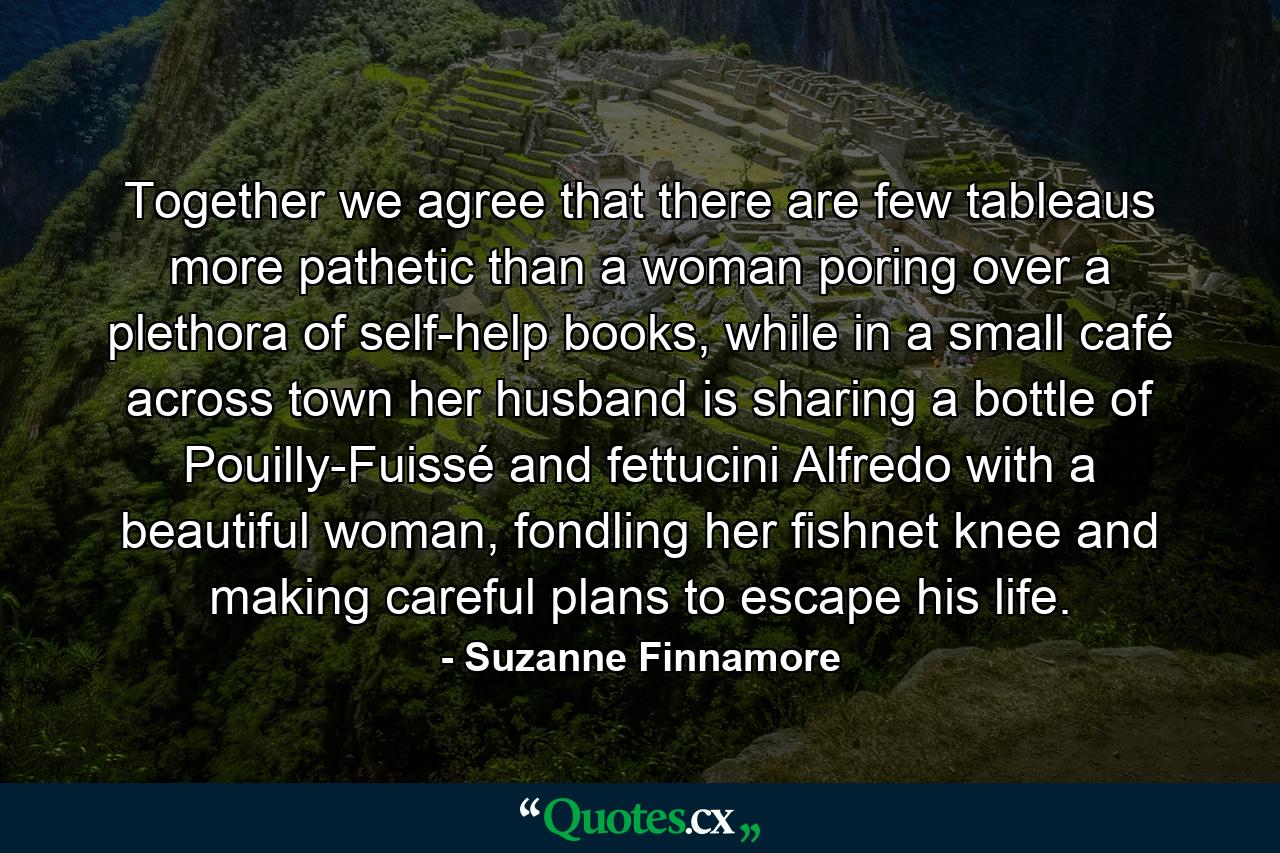 Together we agree that there are few tableaus more pathetic than a woman poring over a plethora of self-help books, while in a small café across town her husband is sharing a bottle of Pouilly-Fuissé and fettucini Alfredo with a beautiful woman, fondling her fishnet knee and making careful plans to escape his life. - Quote by Suzanne Finnamore