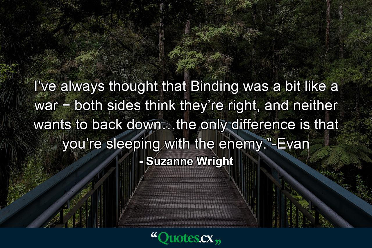 I’ve always thought that Binding was a bit like a war − both sides think they’re right, and neither wants to back down…the only difference is that you’re sleeping with the enemy.”-Evan - Quote by Suzanne Wright