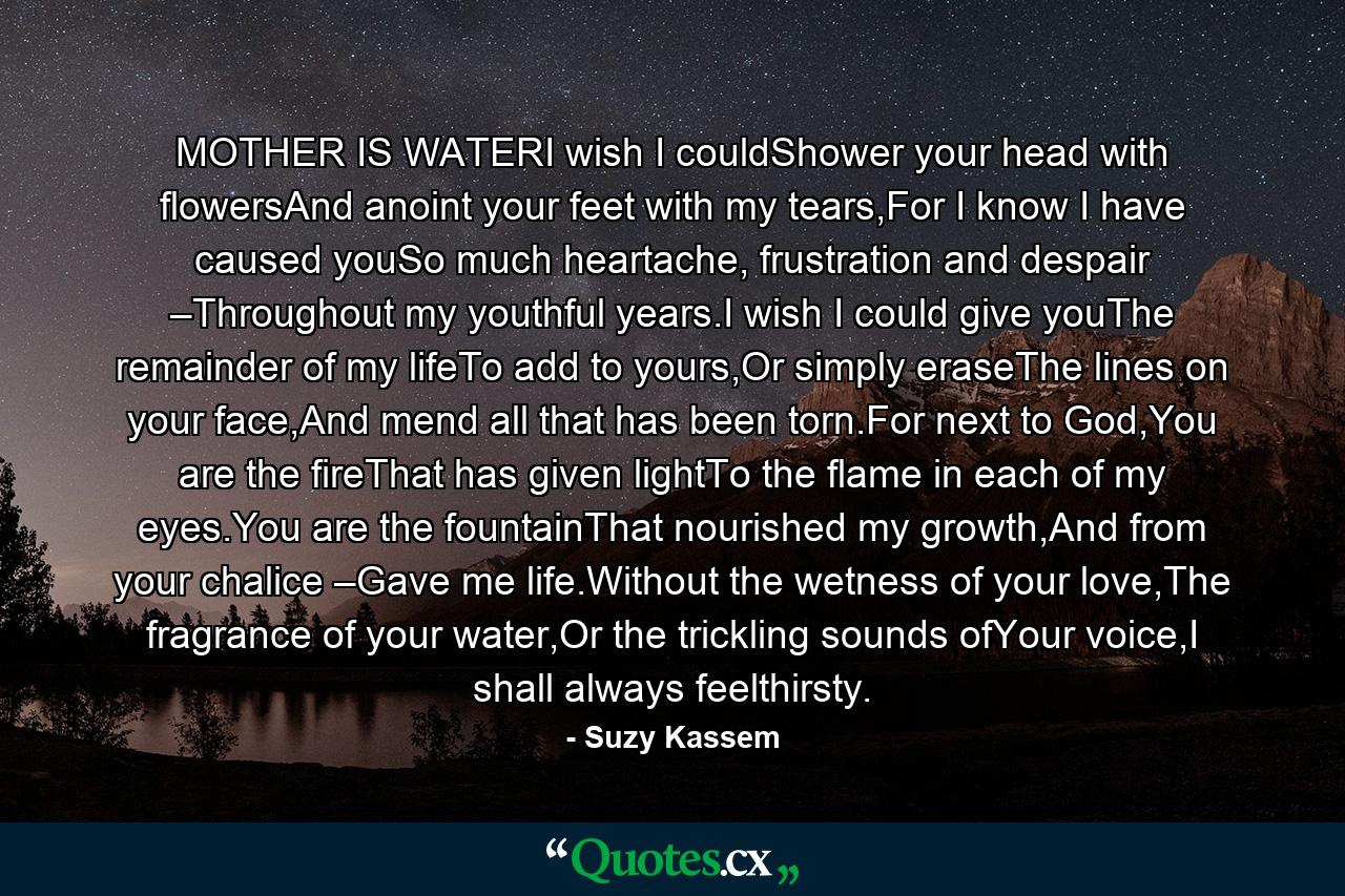 MOTHER IS WATERI wish I couldShower your head with flowersAnd anoint your feet with my tears,For I know I have caused youSo much heartache, frustration and despair –Throughout my youthful years.I wish I could give youThe remainder of my lifeTo add to yours,Or simply eraseThe lines on your face,And mend all that has been torn.For next to God,You are the fireThat has given lightTo the flame in each of my eyes.You are the fountainThat nourished my growth,And from your chalice –Gave me life.Without the wetness of your love,The fragrance of your water,Or the trickling sounds ofYour voice,I shall always feelthirsty. - Quote by Suzy Kassem