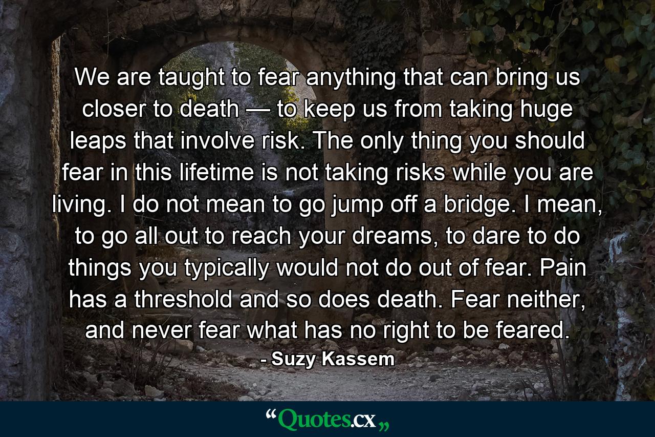 We are taught to fear anything that can bring us closer to death — to keep us from taking huge leaps that involve risk. The only thing you should fear in this lifetime is not taking risks while you are living. I do not mean to go jump off a bridge. I mean, to go all out to reach your dreams, to dare to do things you typically would not do out of fear. Pain has a threshold and so does death. Fear neither, and never fear what has no right to be feared. - Quote by Suzy Kassem