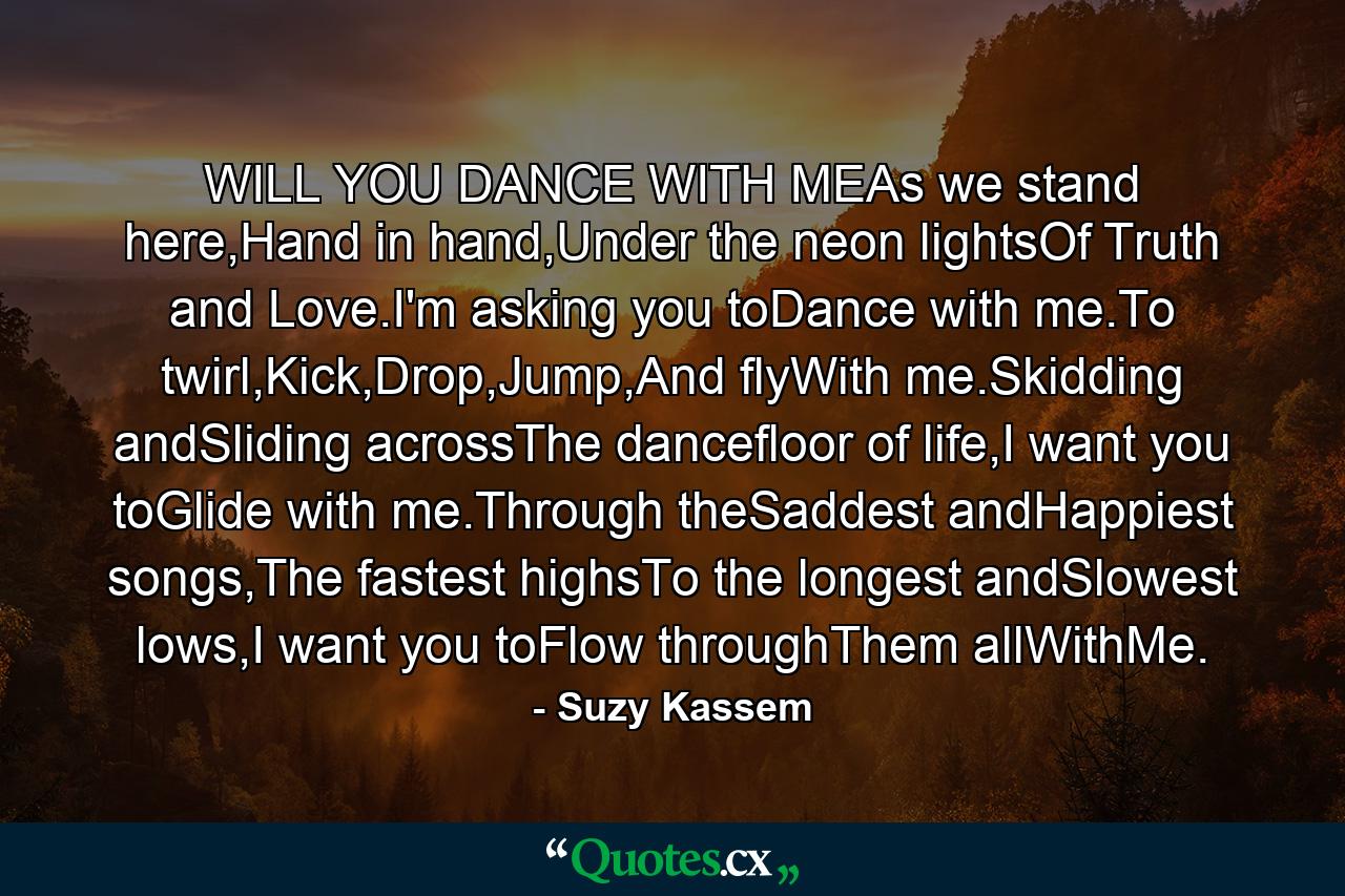 WILL YOU DANCE WITH MEAs we stand here,Hand in hand,Under the neon lightsOf Truth and Love.I'm asking you toDance with me.To twirl,Kick,Drop,Jump,And flyWith me.Skidding andSliding acrossThe dancefloor of life,I want you toGlide with me.Through theSaddest andHappiest songs,The fastest highsTo the longest andSlowest lows,I want you toFlow throughThem allWithMe. - Quote by Suzy Kassem