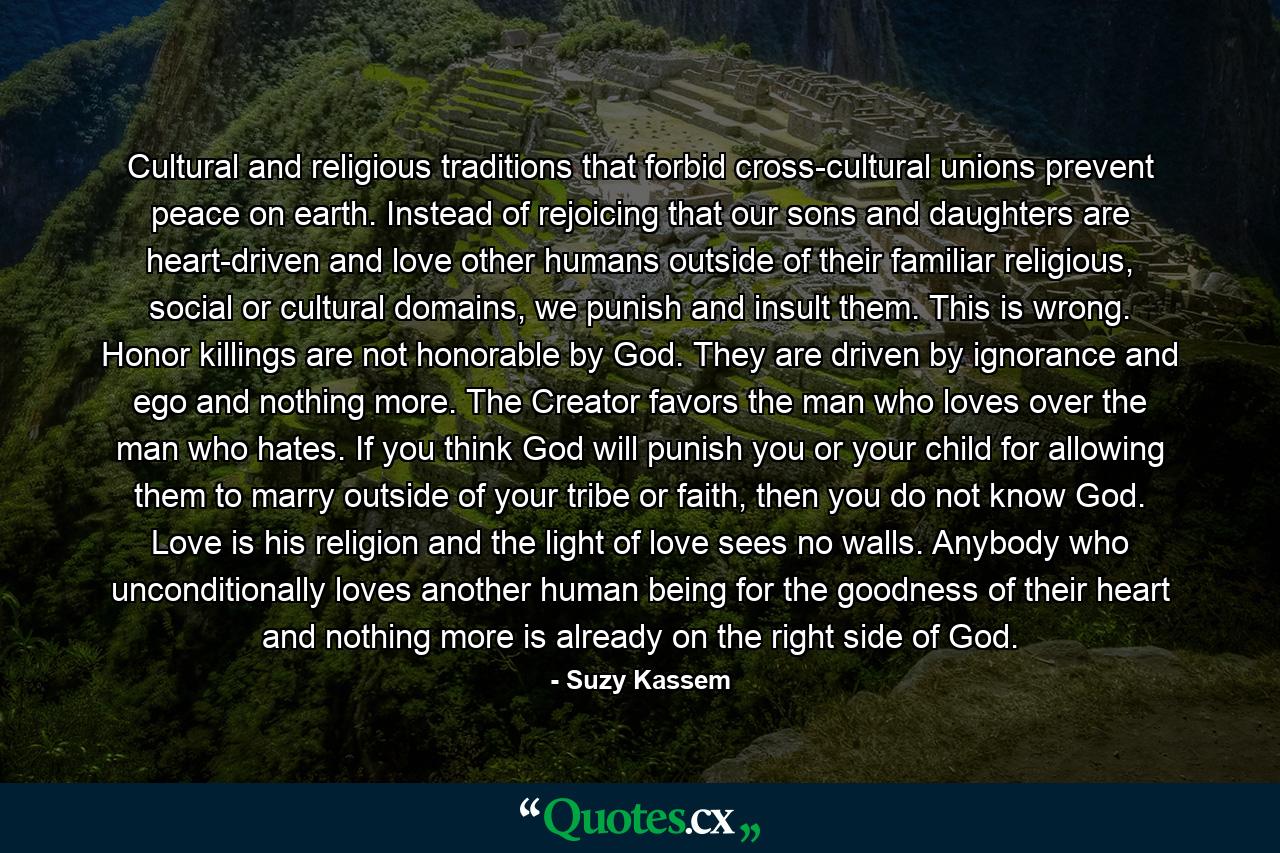 Cultural and religious traditions that forbid cross-cultural unions prevent peace on earth. Instead of rejoicing that our sons and daughters are heart-driven and love other humans outside of their familiar religious, social or cultural domains, we punish and insult them. This is wrong. Honor killings are not honorable by God. They are driven by ignorance and ego and nothing more. The Creator favors the man who loves over the man who hates. If you think God will punish you or your child for allowing them to marry outside of your tribe or faith, then you do not know God. Love is his religion and the light of love sees no walls. Anybody who unconditionally loves another human being for the goodness of their heart and nothing more is already on the right side of God. - Quote by Suzy Kassem