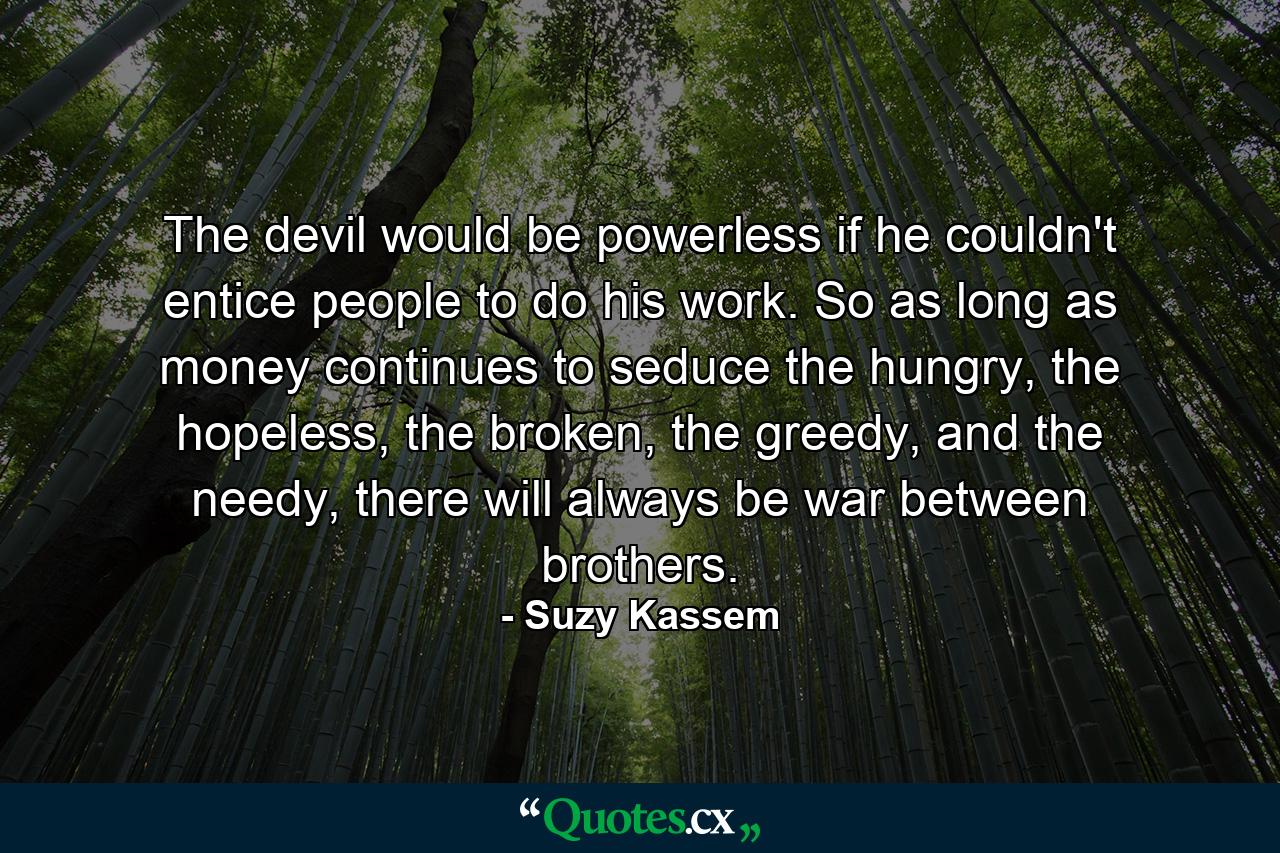 The devil would be powerless if he couldn't entice people to do his work. So as long as money continues to seduce the hungry, the hopeless, the broken, the greedy, and the needy, there will always be war between brothers. - Quote by Suzy Kassem