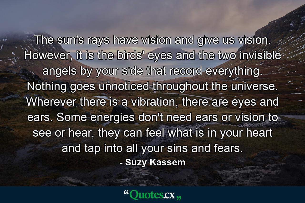 The sun's rays have vision and give us vision. However, it is the birds' eyes and the two invisible angels by your side that record everything. Nothing goes unnoticed throughout the universe. Wherever there is a vibration, there are eyes and ears. Some energies don't need ears or vision to see or hear, they can feel what is in your heart and tap into all your sins and fears. - Quote by Suzy Kassem