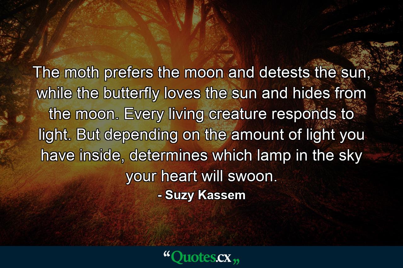 The moth prefers the moon and detests the sun, while the butterfly loves the sun and hides from the moon. Every living creature responds to light. But depending on the amount of light you have inside, determines which lamp in the sky your heart will swoon. - Quote by Suzy Kassem