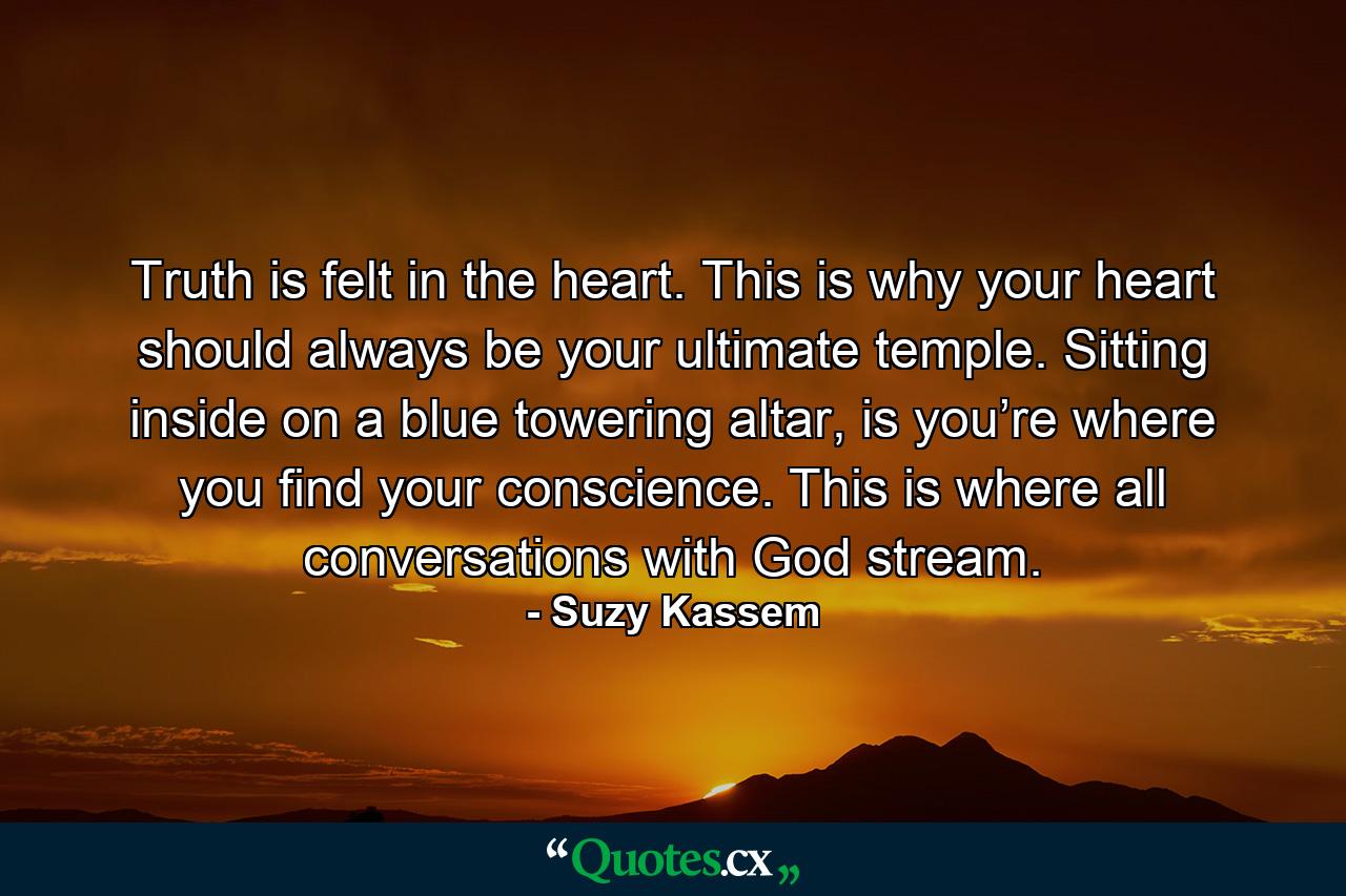 Truth is felt in the heart. This is why your heart should always be your ultimate temple. Sitting inside on a blue towering altar, is you’re where you find your conscience. This is where all conversations with God stream. - Quote by Suzy Kassem