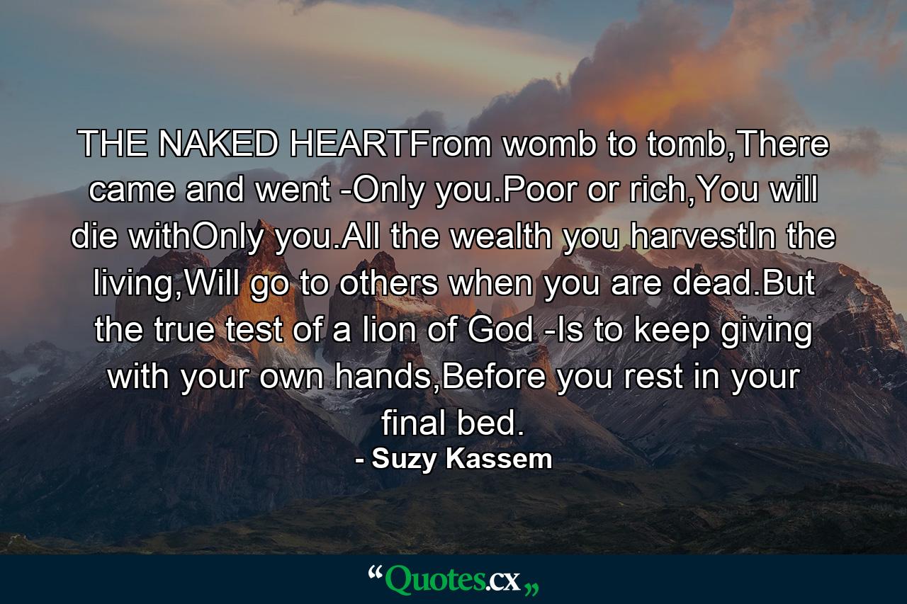 THE NAKED HEARTFrom womb to tomb,There came and went -Only you.Poor or rich,You will die withOnly you.All the wealth you harvestIn the living,Will go to others when you are dead.But the true test of a lion of God -Is to keep giving with your own hands,Before you rest in your final bed. - Quote by Suzy Kassem