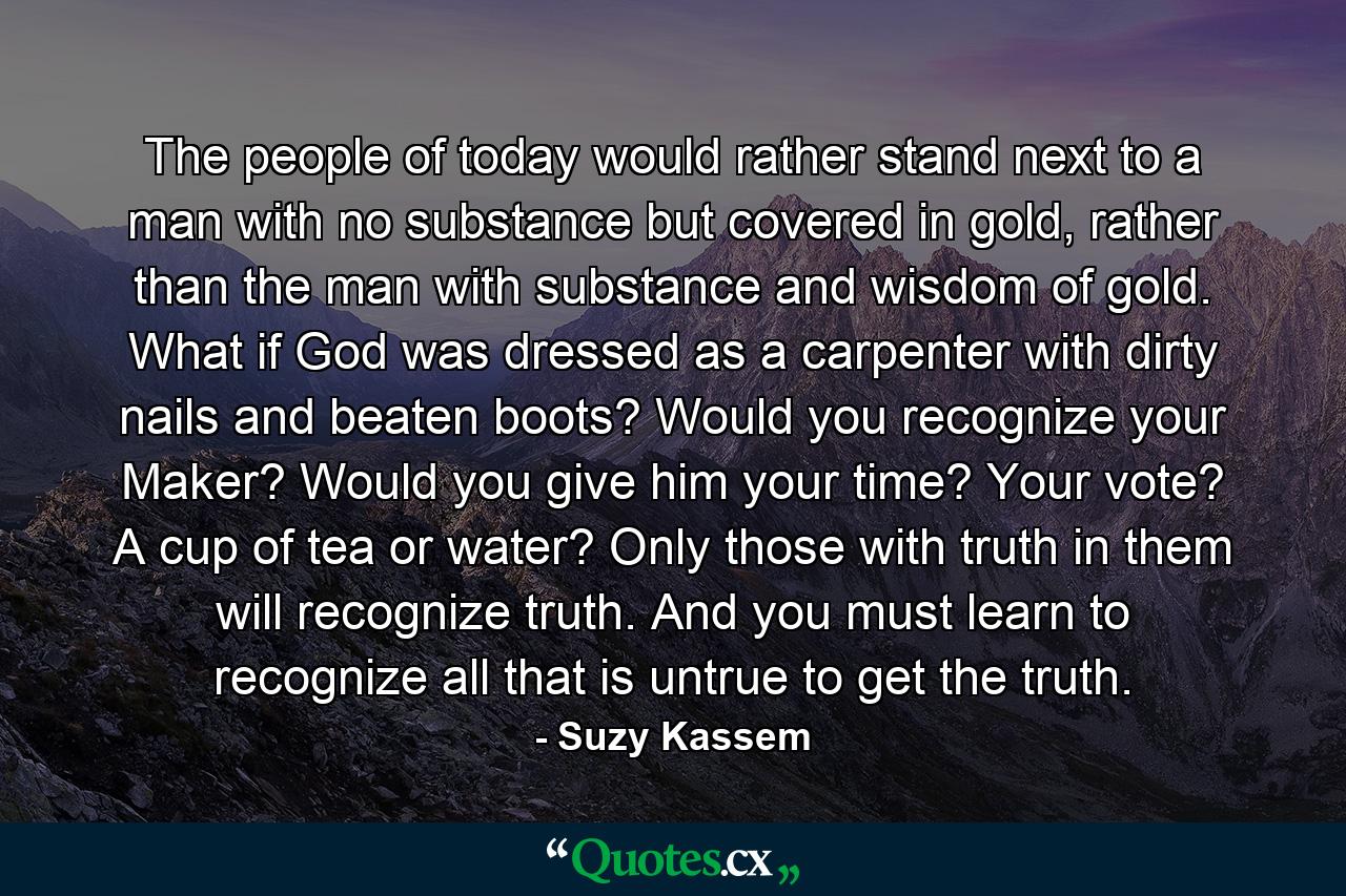 The people of today would rather stand next to a man with no substance but covered in gold, rather than the man with substance and wisdom of gold. What if God was dressed as a carpenter with dirty nails and beaten boots? Would you recognize your Maker? Would you give him your time? Your vote? A cup of tea or water? Only those with truth in them will recognize truth. And you must learn to recognize all that is untrue to get the truth. - Quote by Suzy Kassem