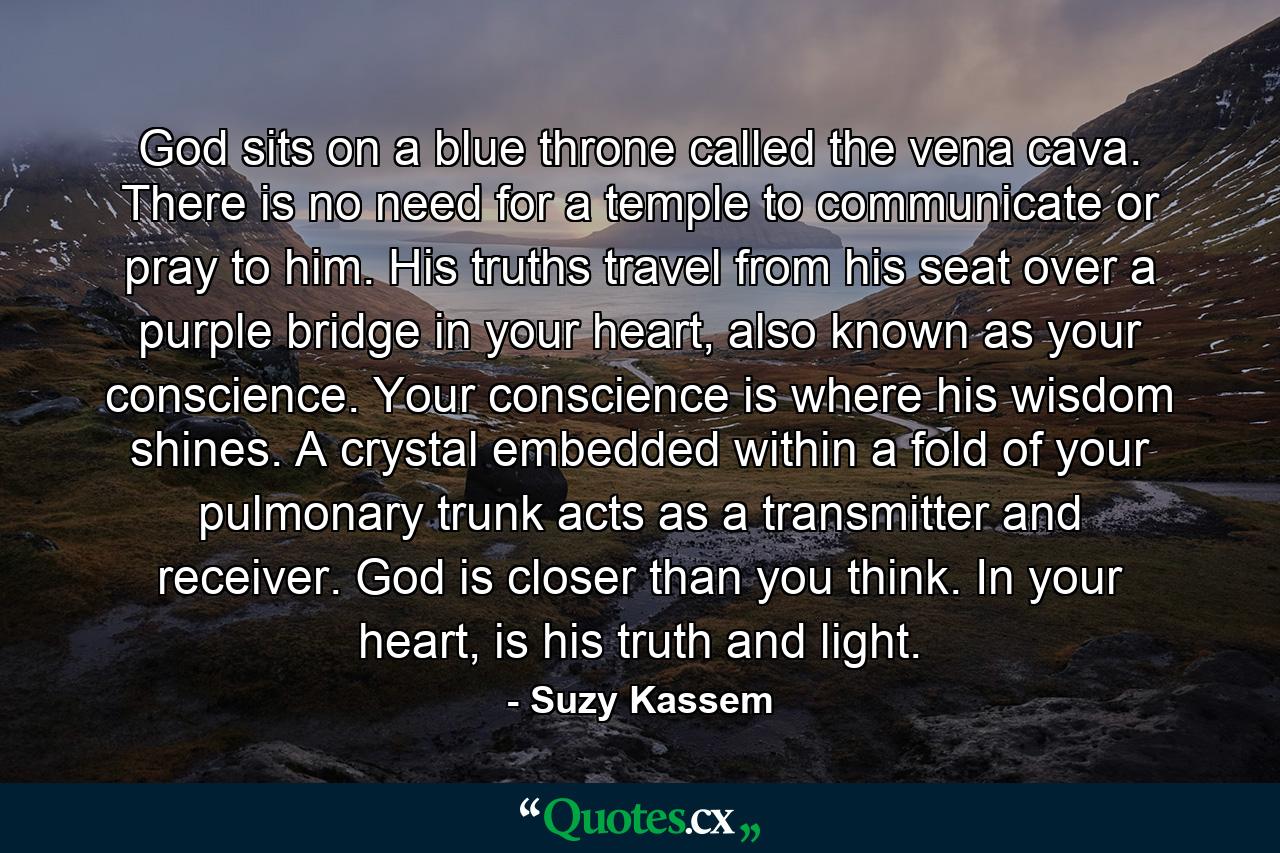 God sits on a blue throne called the vena cava. There is no need for a temple to communicate or pray to him. His truths travel from his seat over a purple bridge in your heart, also known as your conscience. Your conscience is where his wisdom shines. A crystal embedded within a fold of your pulmonary trunk acts as a transmitter and receiver. God is closer than you think. In your heart, is his truth and light. - Quote by Suzy Kassem