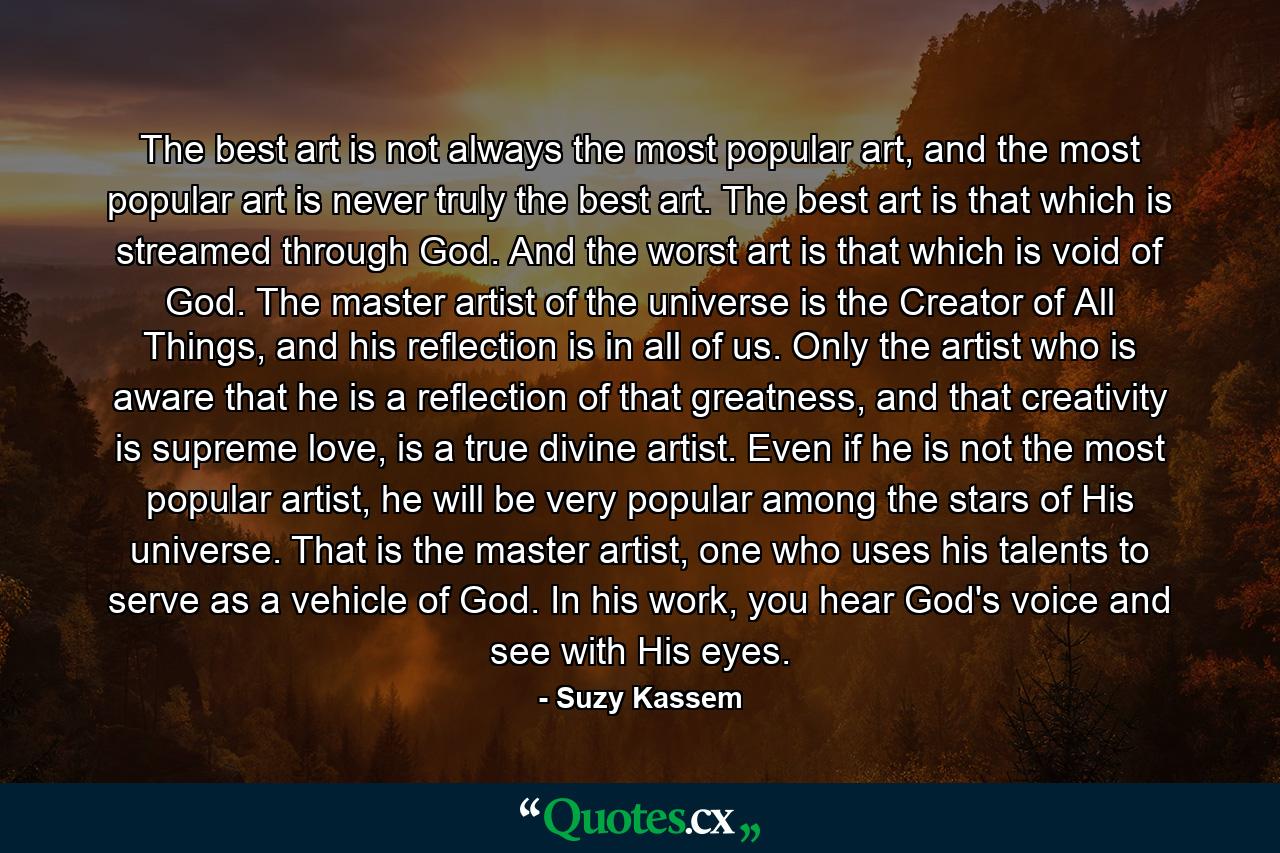 The best art is not always the most popular art, and the most popular art is never truly the best art. The best art is that which is streamed through God. And the worst art is that which is void of God. The master artist of the universe is the Creator of All Things, and his reflection is in all of us. Only the artist who is aware that he is a reflection of that greatness, and that creativity is supreme love, is a true divine artist. Even if he is not the most popular artist, he will be very popular among the stars of His universe. That is the master artist, one who uses his talents to serve as a vehicle of God. In his work, you hear God's voice and see with His eyes. - Quote by Suzy Kassem