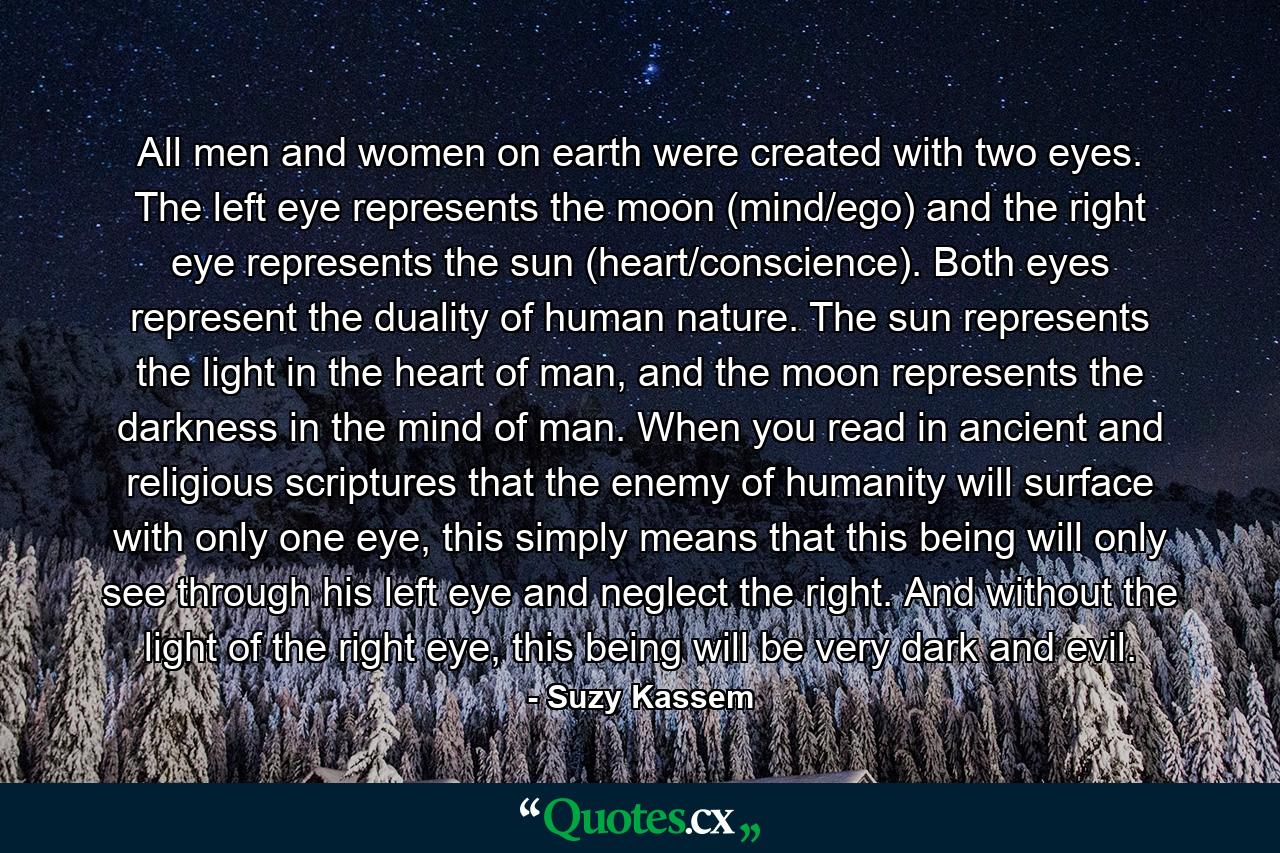 All men and women on earth were created with two eyes. The left eye represents the moon (mind/ego) and the right eye represents the sun (heart/conscience). Both eyes represent the duality of human nature. The sun represents the light in the heart of man, and the moon represents the darkness in the mind of man. When you read in ancient and religious scriptures that the enemy of humanity will surface with only one eye, this simply means that this being will only see through his left eye and neglect the right. And without the light of the right eye, this being will be very dark and evil. - Quote by Suzy Kassem