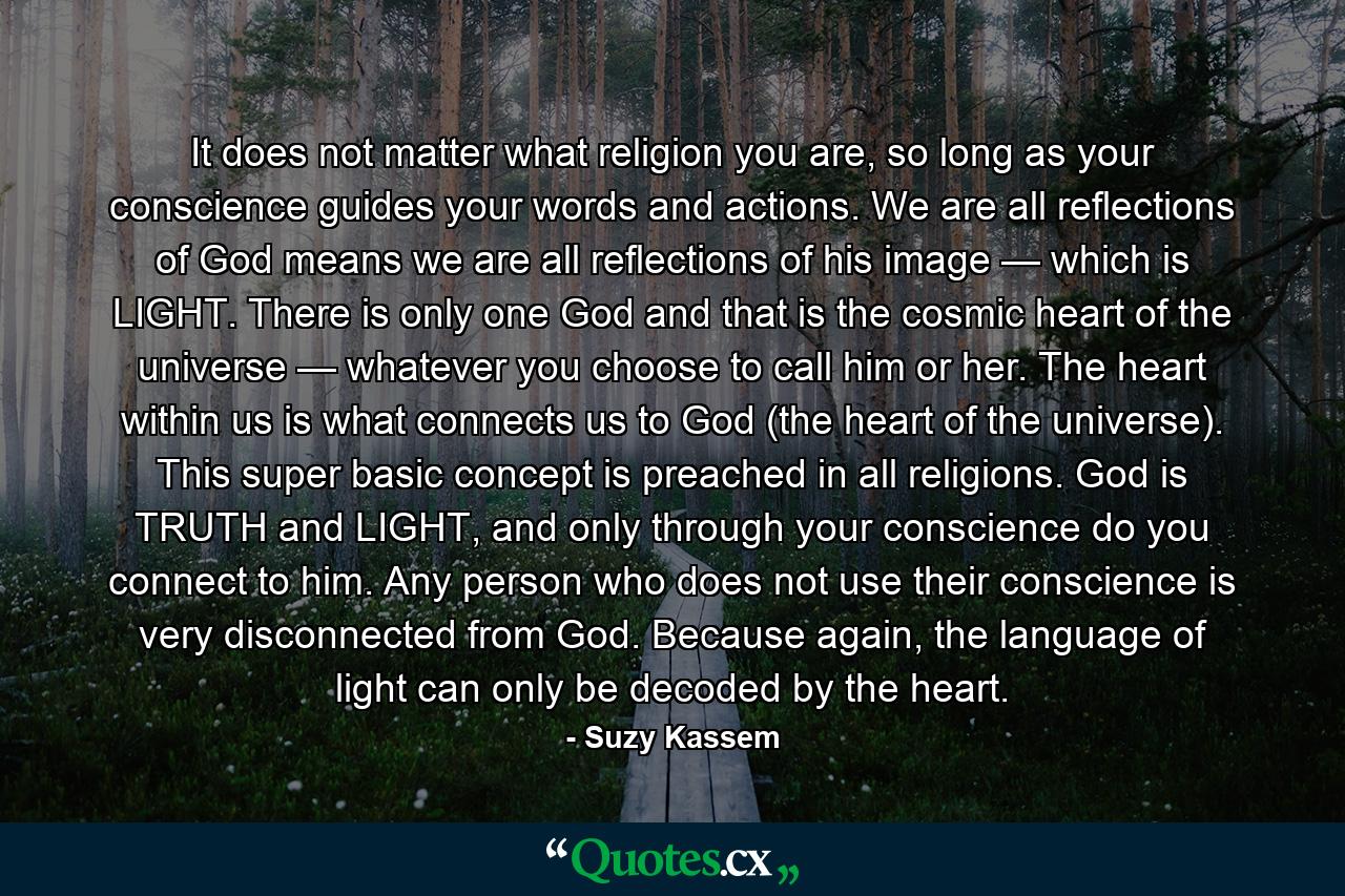 It does not matter what religion you are, so long as your conscience guides your words and actions. We are all reflections of God means we are all reflections of his image — which is LIGHT. There is only one God and that is the cosmic heart of the universe — whatever you choose to call him or her. The heart within us is what connects us to God (the heart of the universe). This super basic concept is preached in all religions. God is TRUTH and LIGHT, and only through your conscience do you connect to him. Any person who does not use their conscience is very disconnected from God. Because again, the language of light can only be decoded by the heart. - Quote by Suzy Kassem