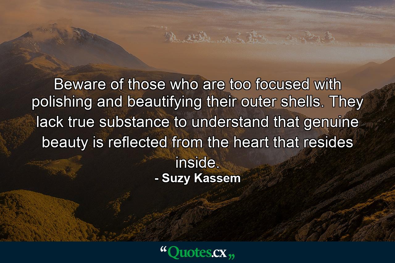 Beware of those who are too focused with polishing and beautifying their outer shells. They lack true substance to understand that genuine beauty is reflected from the heart that resides inside. - Quote by Suzy Kassem