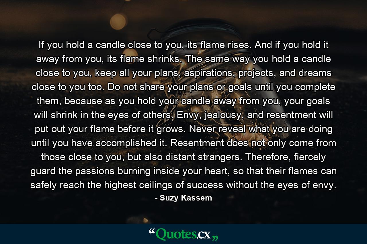 If you hold a candle close to you, its flame rises. And if you hold it away from you, its flame shrinks. The same way you hold a candle close to you, keep all your plans, aspirations, projects, and dreams close to you too. Do not share your plans or goals until you complete them, because as you hold your candle away from you, your goals will shrink in the eyes of others. Envy, jealousy, and resentment will put out your flame before it grows. Never reveal what you are doing until you have accomplished it. Resentment does not only come from those close to you, but also distant strangers. Therefore, fiercely guard the passions burning inside your heart, so that their flames can safely reach the highest ceilings of success without the eyes of envy. - Quote by Suzy Kassem