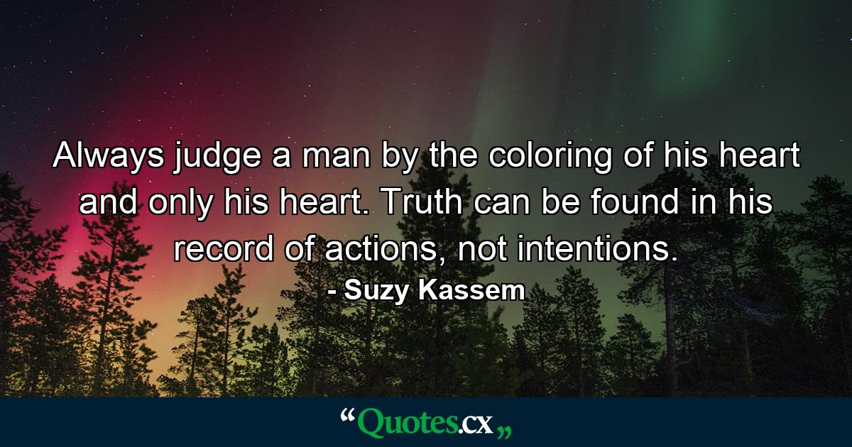 Always judge a man by the coloring of his heart and only his heart. Truth can be found in his record of actions, not intentions. - Quote by Suzy Kassem