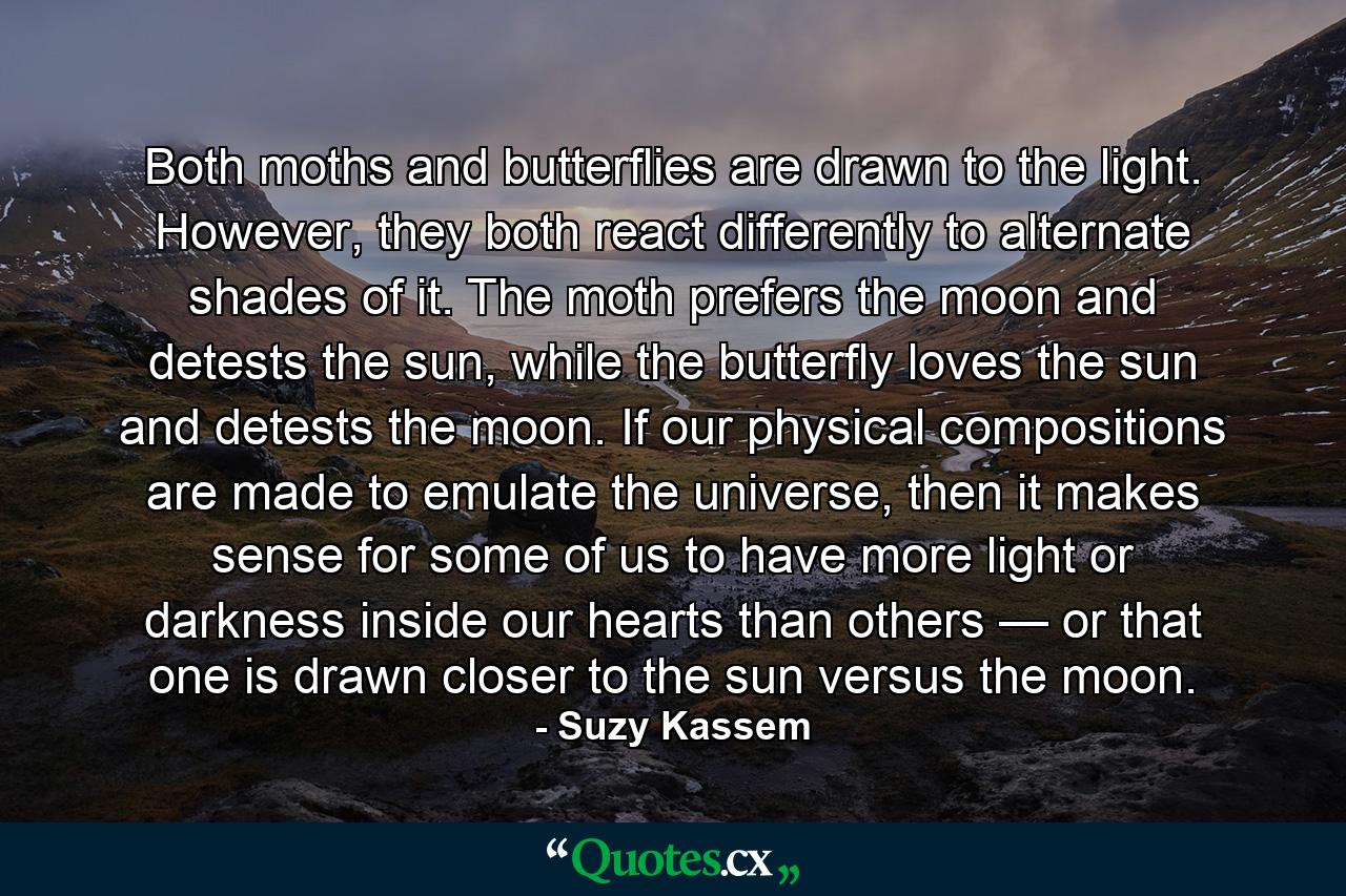 Both moths and butterflies are drawn to the light. However, they both react differently to alternate shades of it. The moth prefers the moon and detests the sun, while the butterfly loves the sun and detests the moon. If our physical compositions are made to emulate the universe, then it makes sense for some of us to have more light or darkness inside our hearts than others — or that one is drawn closer to the sun versus the moon. - Quote by Suzy Kassem