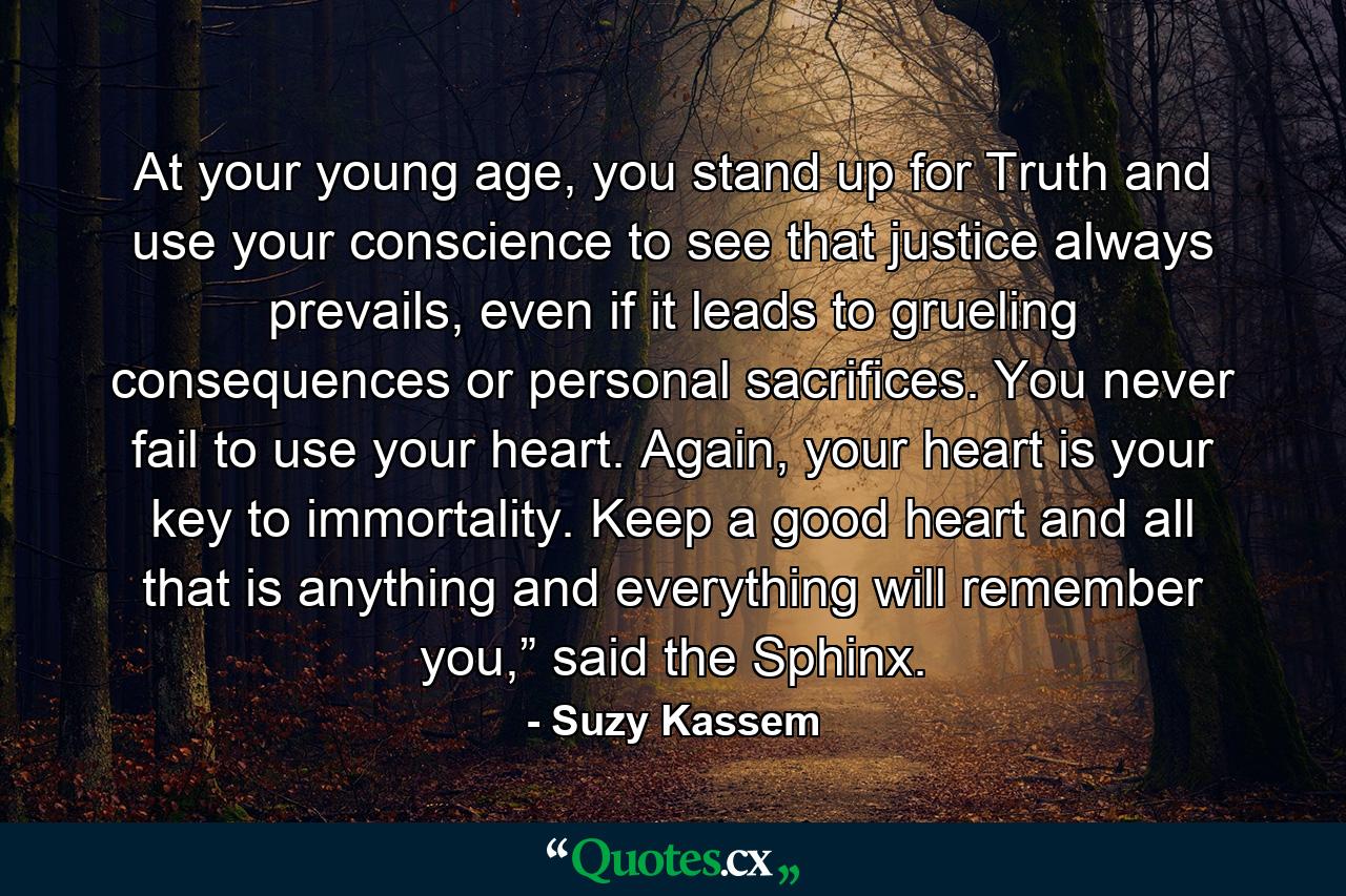 At your young age, you stand up for Truth and use your conscience to see that justice always prevails, even if it leads to grueling consequences or personal sacrifices. You never fail to use your heart. Again, your heart is your key to immortality. Keep a good heart and all that is anything and everything will remember you,” said the Sphinx. - Quote by Suzy Kassem