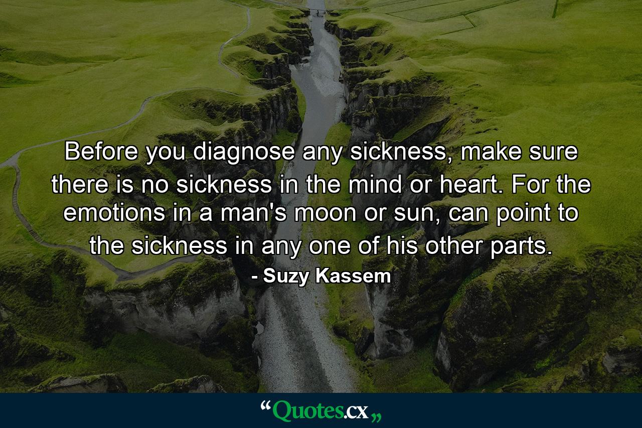 Before you diagnose any sickness, make sure there is no sickness in the mind or heart. For the emotions in a man's moon or sun, can point to the sickness in any one of his other parts. - Quote by Suzy Kassem