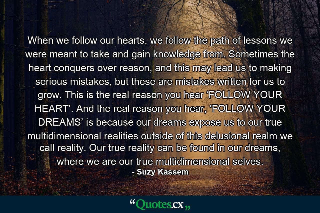 When we follow our hearts, we follow the path of lessons we were meant to take and gain knowledge from. Sometimes the heart conquers over reason, and this may lead us to making serious mistakes, but these are mistakes written for us to grow. This is the real reason you hear ‘FOLLOW YOUR HEART’. And the real reason you hear, ‘FOLLOW YOUR DREAMS’ is because our dreams expose us to our true multidimensional realities outside of this delusional realm we call reality. Our true reality can be found in our dreams, where we are our true multidimensional selves. - Quote by Suzy Kassem