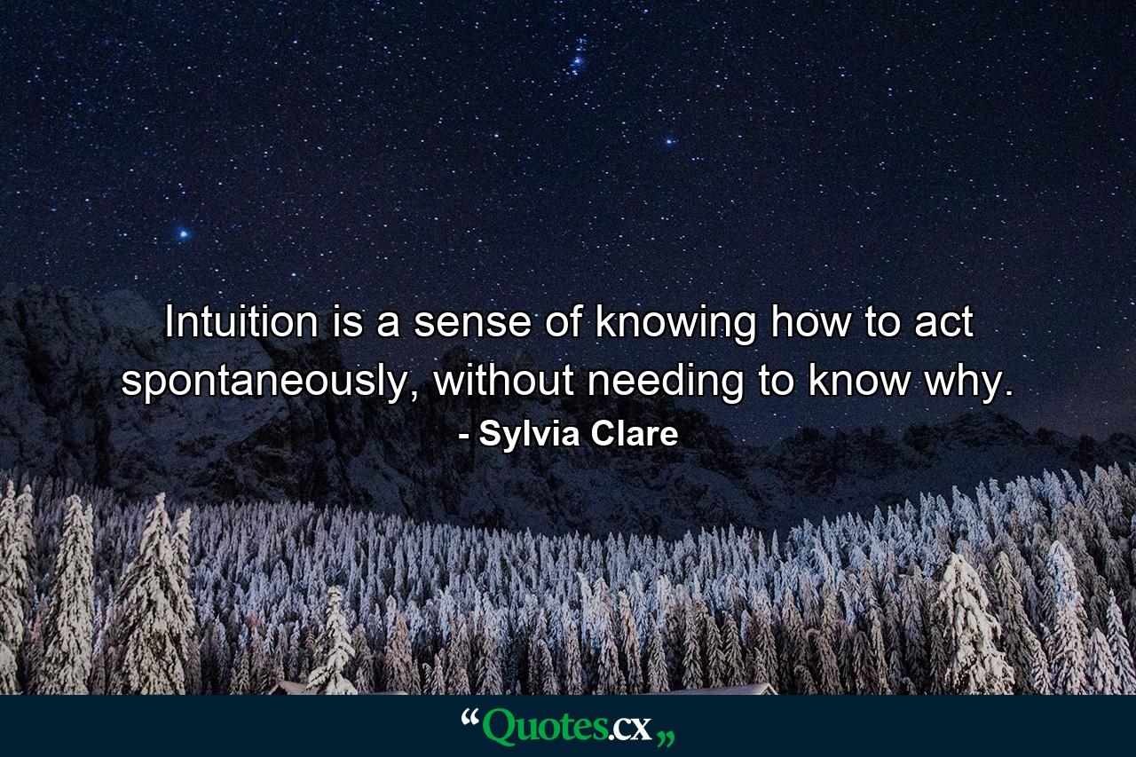 Intuition is a sense of knowing how to act spontaneously, without needing to know why. - Quote by Sylvia Clare