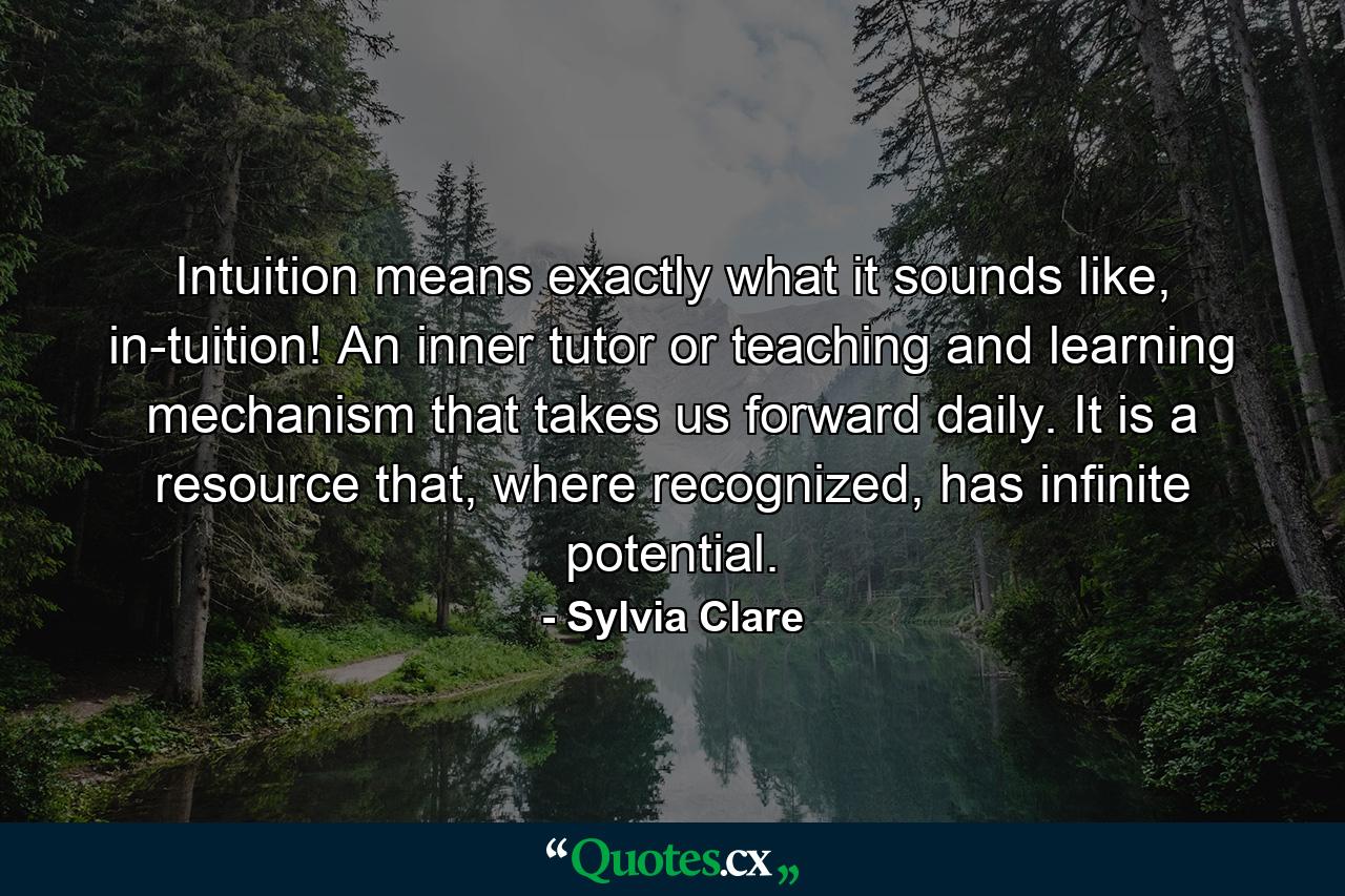 Intuition means exactly what it sounds like, in-tuition! An inner tutor or teaching and learning mechanism that takes us forward daily. It is a resource that, where recognized, has infinite potential. - Quote by Sylvia Clare