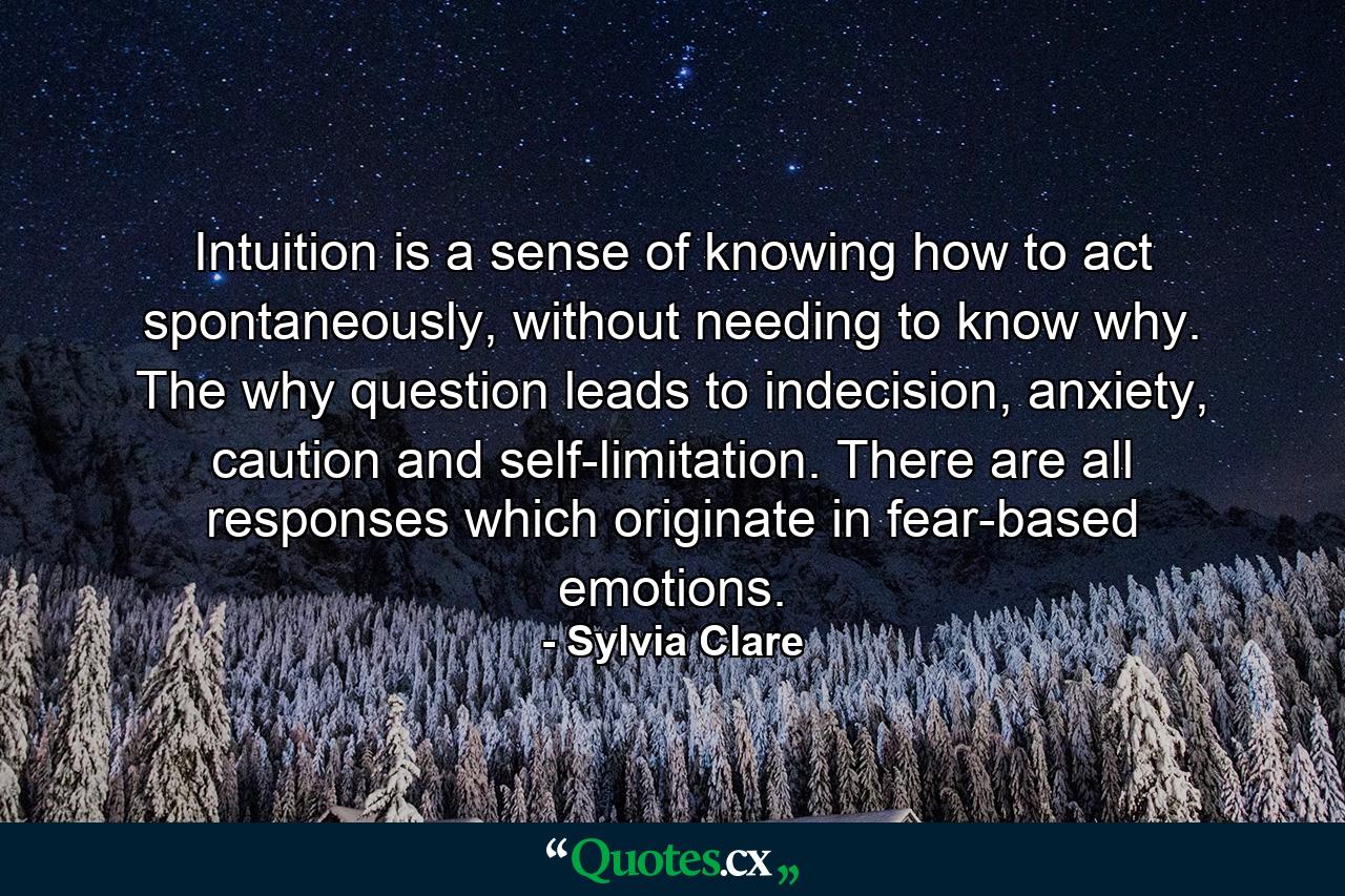 Intuition is a sense of knowing how to act spontaneously, without needing to know why. The why question leads to indecision, anxiety, caution and self-limitation. There are all responses which originate in fear-based emotions. - Quote by Sylvia Clare