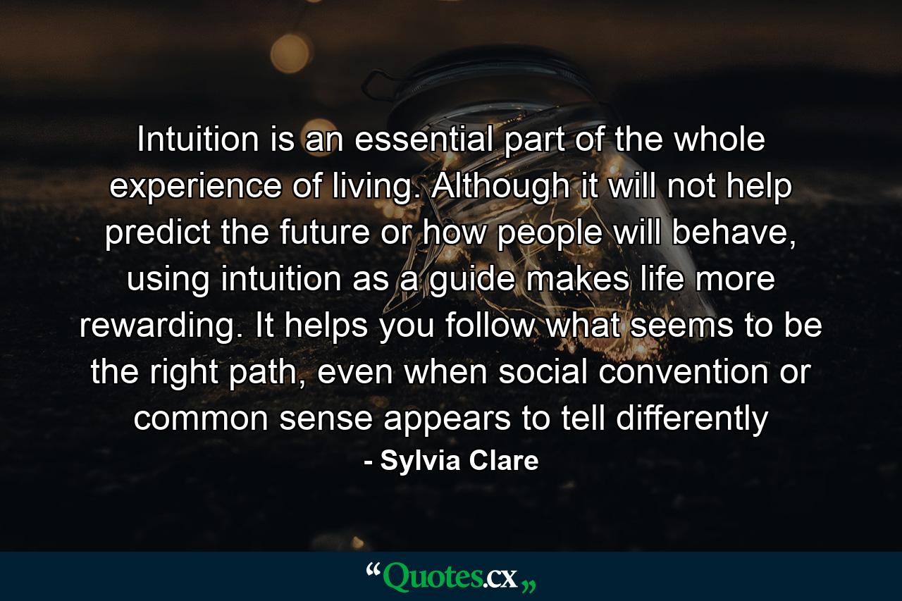 Intuition is an essential part of the whole experience of living. Although it will not help predict the future or how people will behave, using intuition as a guide makes life more rewarding. It helps you follow what seems to be the right path, even when social convention or common sense appears to tell differently - Quote by Sylvia Clare