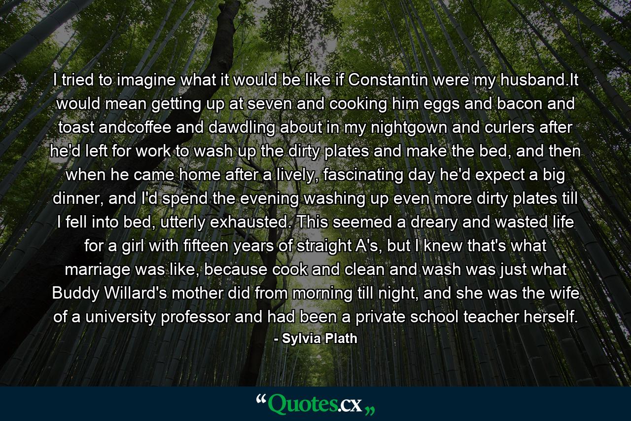 I tried to imagine what it would be like if Constantin were my husband.It would mean getting up at seven and cooking him eggs and bacon and toast andcoffee and dawdling about in my nightgown and curlers after he'd left for work to wash up the dirty plates and make the bed, and then when he came home after a lively, fascinating day he'd expect a big dinner, and I'd spend the evening washing up even more dirty plates till I fell into bed, utterly exhausted. This seemed a dreary and wasted life for a girl with fifteen years of straight A's, but I knew that's what marriage was like, because cook and clean and wash was just what Buddy Willard's mother did from morning till night, and she was the wife of a university professor and had been a private school teacher herself. - Quote by Sylvia Plath