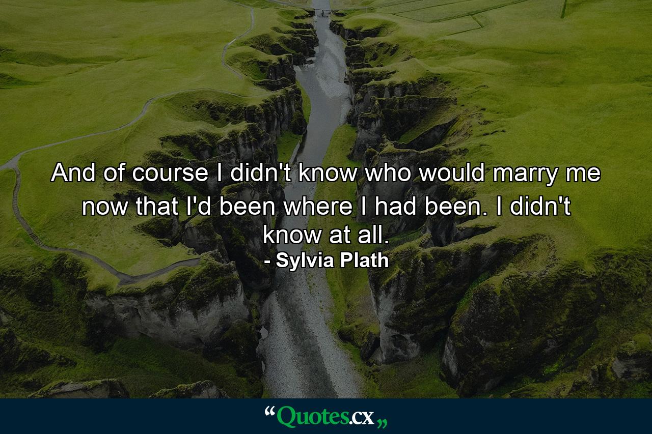 And of course I didn't know who would marry me now that I'd been where I had been. I didn't know at all. - Quote by Sylvia Plath