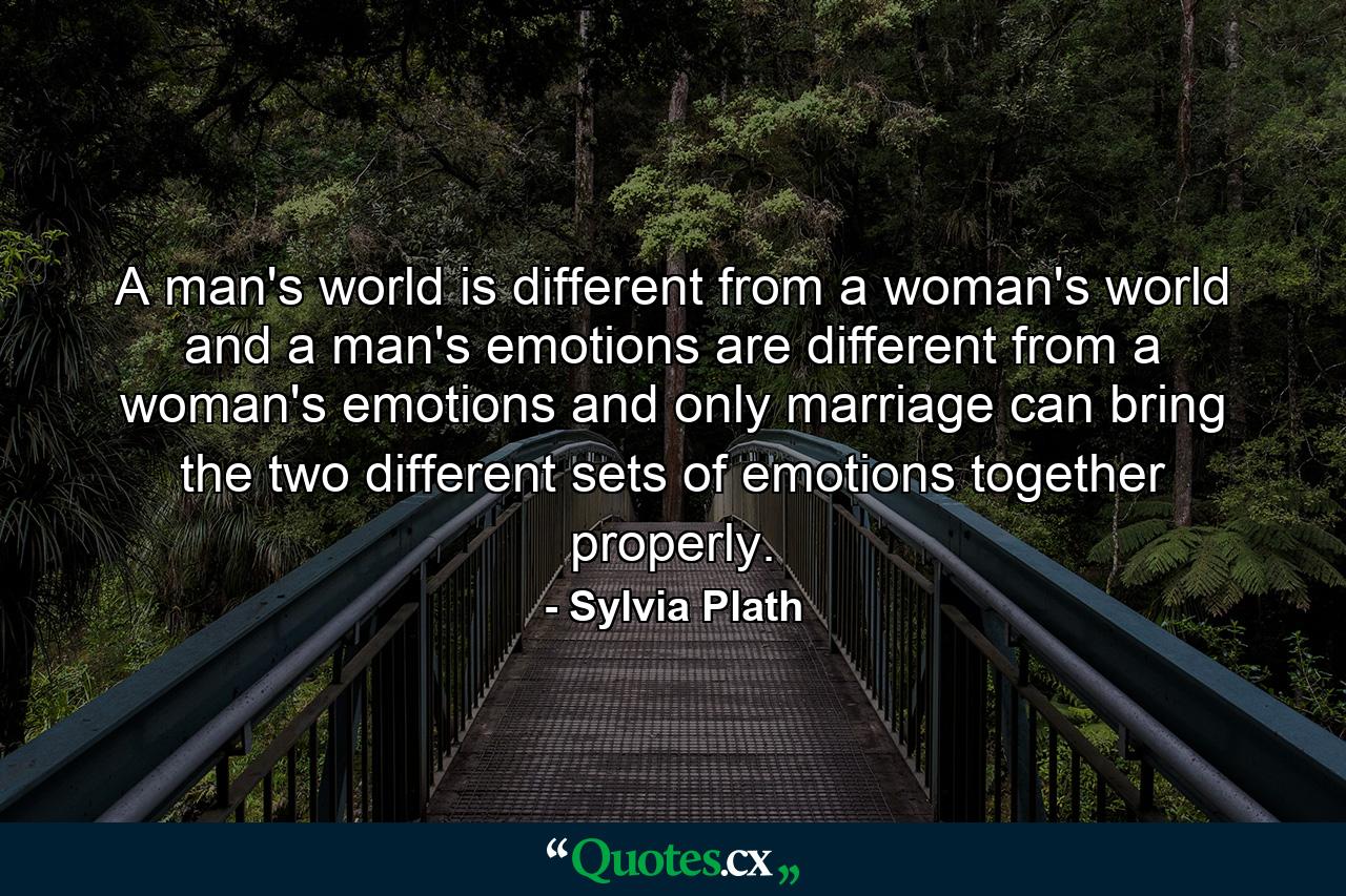 A man's world is different from a woman's world and a man's emotions are different from a woman's emotions and only marriage can bring the two different sets of emotions together properly. - Quote by Sylvia Plath