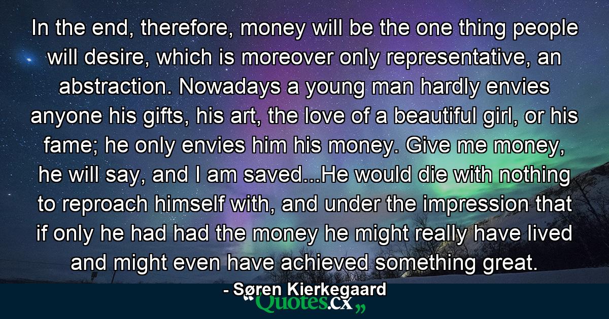 In the end, therefore, money will be the one thing people will desire, which is moreover only representative, an abstraction. Nowadays a young man hardly envies anyone his gifts, his art, the love of a beautiful girl, or his fame; he only envies him his money. Give me money, he will say, and I am saved...He would die with nothing to reproach himself with, and under the impression that if only he had had the money he might really have lived and might even have achieved something great. - Quote by Søren Kierkegaard