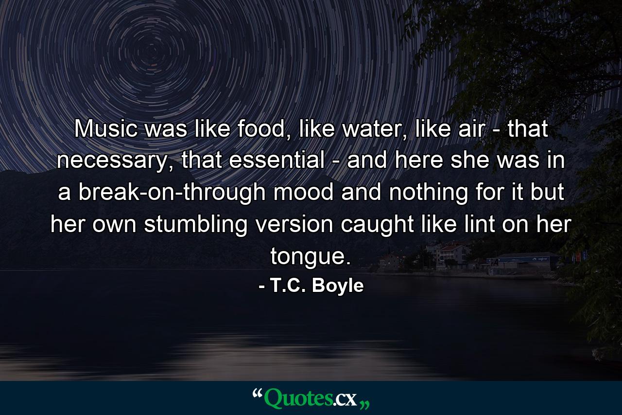 Music was like food, like water, like air - that necessary, that essential - and here she was in a break-on-through mood and nothing for it but her own stumbling version caught like lint on her tongue. - Quote by T.C. Boyle