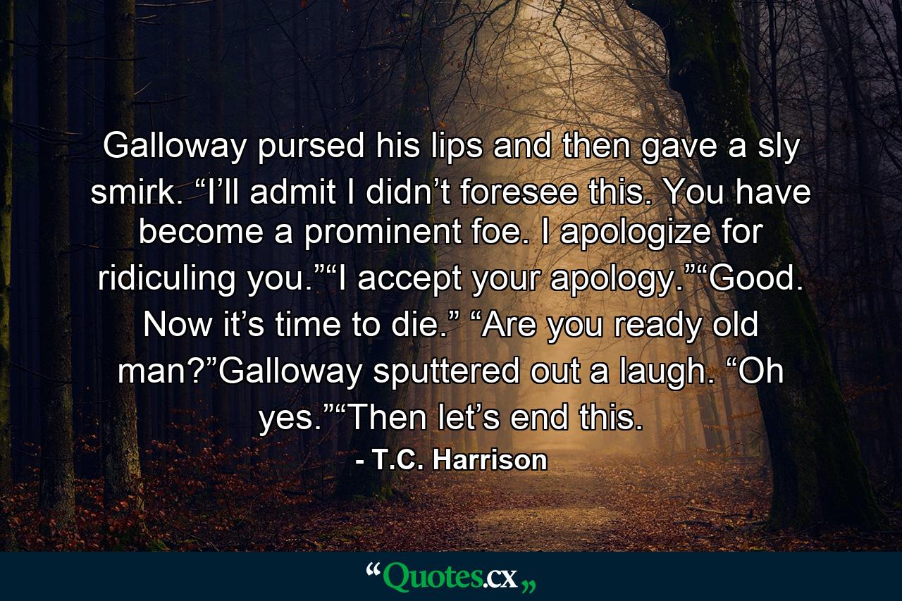 Galloway pursed his lips and then gave a sly smirk. “I’ll admit I didn’t foresee this. You have become a prominent foe. I apologize for ridiculing you.”“I accept your apology.”“Good. Now it’s time to die.” “Are you ready old man?”Galloway sputtered out a laugh. “Oh yes.”“Then let’s end this. - Quote by T.C. Harrison