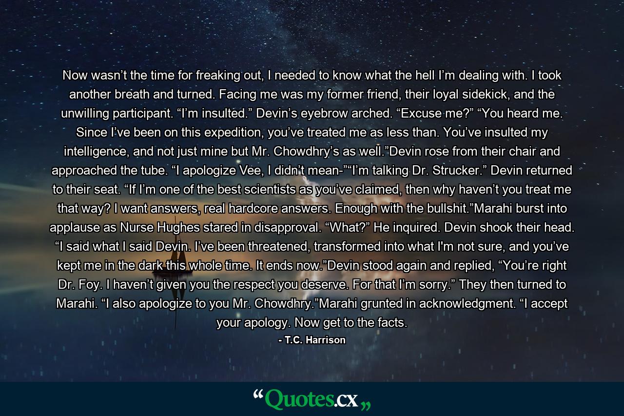 Now wasn’t the time for freaking out, I needed to know what the hell I’m dealing with. I took another breath and turned. Facing me was my former friend, their loyal sidekick, and the unwilling participant. “I’m insulted.” Devin’s eyebrow arched. “Excuse me?” “You heard me. Since I’ve been on this expedition, you’ve treated me as less than. You’ve insulted my intelligence, and not just mine but Mr. Chowdhry’s as well.”Devin rose from their chair and approached the tube. “I apologize Vee, I didn’t mean-”“I’m talking Dr. Strucker.” Devin returned to their seat. “If I’m one of the best scientists as you’ve claimed, then why haven’t you treat me that way? I want answers, real hardcore answers. Enough with the bullshit.”Marahi burst into applause as Nurse Hughes stared in disapproval. “What?” He inquired. Devin shook their head. “I said what I said Devin. I’ve been threatened, transformed into what I'm not sure, and you’ve kept me in the dark this whole time. It ends now.”Devin stood again and replied, “You’re right Dr. Foy. I haven’t given you the respect you deserve. For that I’m sorry.” They then turned to Marahi. “I also apologize to you Mr. Chowdhry.”Marahi grunted in acknowledgment. “I accept your apology. Now get to the facts. - Quote by T.C. Harrison