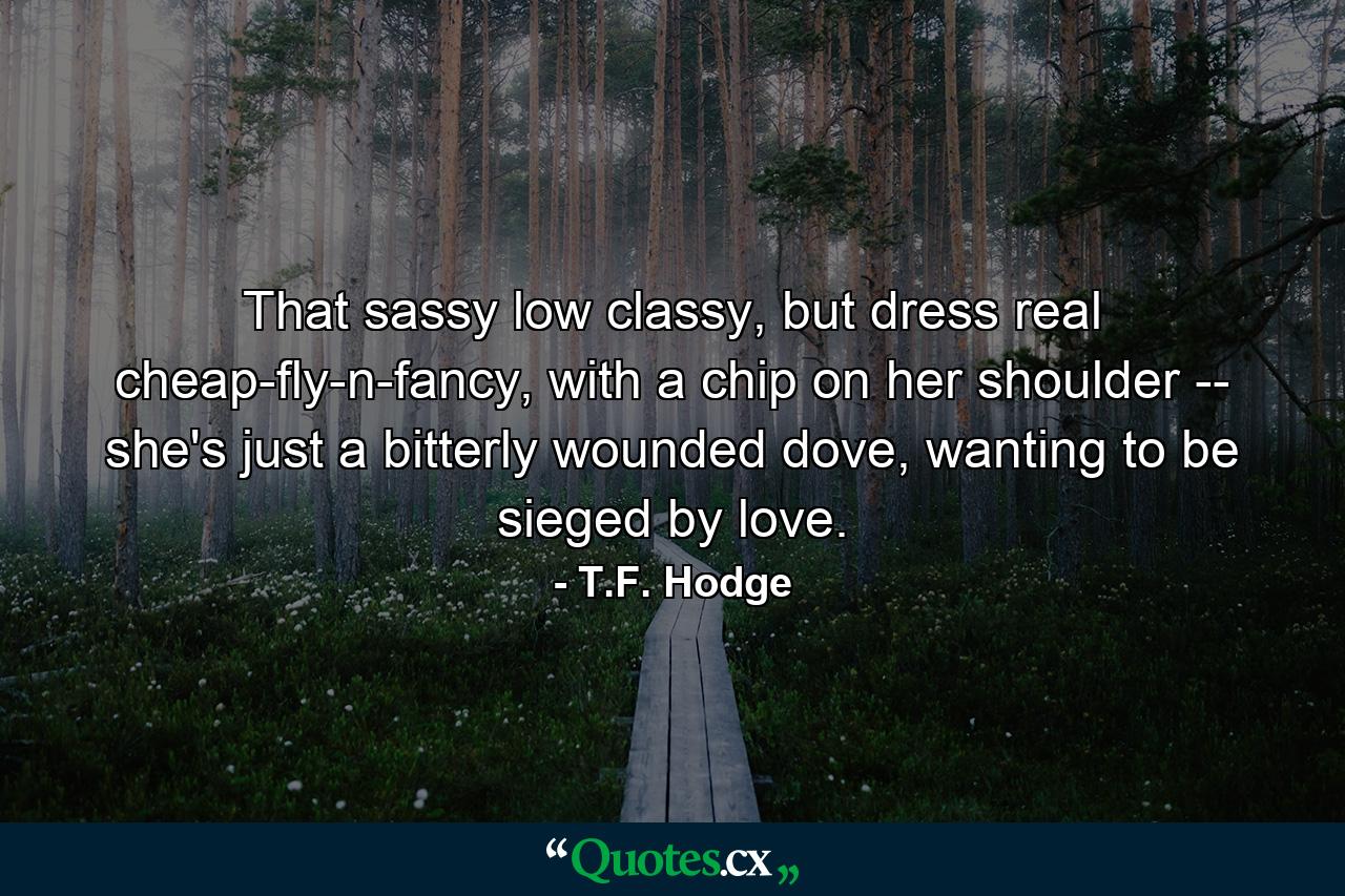 That sassy low classy, but dress real cheap-fly-n-fancy, with a chip on her shoulder -- she's just a bitterly wounded dove, wanting to be sieged by love. - Quote by T.F. Hodge